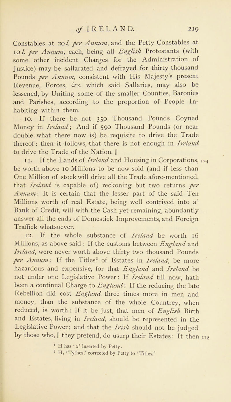 Constables at 20/. per Annum, and the Petty Constables at 10/. per Annum, each, being all English Protestants (with some other incident Charges for the Administration of Justice) may be sallarated and defrayed for thirty thousand Pounds per Annum, consistent with His Majesty’s present Revenue, Forces, &c. which said Sallaries, may also be lessened, by Uniting some of the smaller Counties, Baronies and Parishes, according to the proportion of People In- habiting within them. 10. If there be not 350 Thousand Pounds Coyned Money in Ireland; And if 590 Thousand Pounds (or near double what there now is) be requisite to drive the Trade thereof: then it follows, that there is not enough in Ireland to drive the Trade of the Nation. (| 11. If the Lands of Ireland and Housing in Corporations, 124 be worth above 10 Millions to be now sold (and if less than One Million of stock will drive all the Trade afore-mentioned, that Ireland is capable of) reckoning but two returns per Annum\ It is certain that the lesser part of the said Ten Millions worth of real Estate, being well contrived into a1 Bank of Credit, will with the Cash yet remaining, abundantly answer all the ends of Domestick Improvements, and Foreign Traffick whatsoever. 12. If the whole substance of Ireland be worth 16 Millions, as above said: If the customs between England and Ireland, were never worth above thirty two thousand Pounds per Annum: If the Titles2 of Estates in Ireland, be more hazardous and expensive, for that England and Ireland be not under one Legislative Power: If Ireland till now, hath been a continual Charge to England'. If the reducing the late Rebellion did cost England three times more in men and money, than the substance of the whole Countrey, when reduced, is worth : If it be just, that men of English Birth and Estates, living in Ireland, should be represented in the Legislative Power; and that the Irish should not be judged by those who, || they pretend, do usurp their Estates: It then 125 ] H has ‘a’ inserted by Petty. 2 H, ‘ Tythes,’ corrected by Petty to ‘ Titles.’