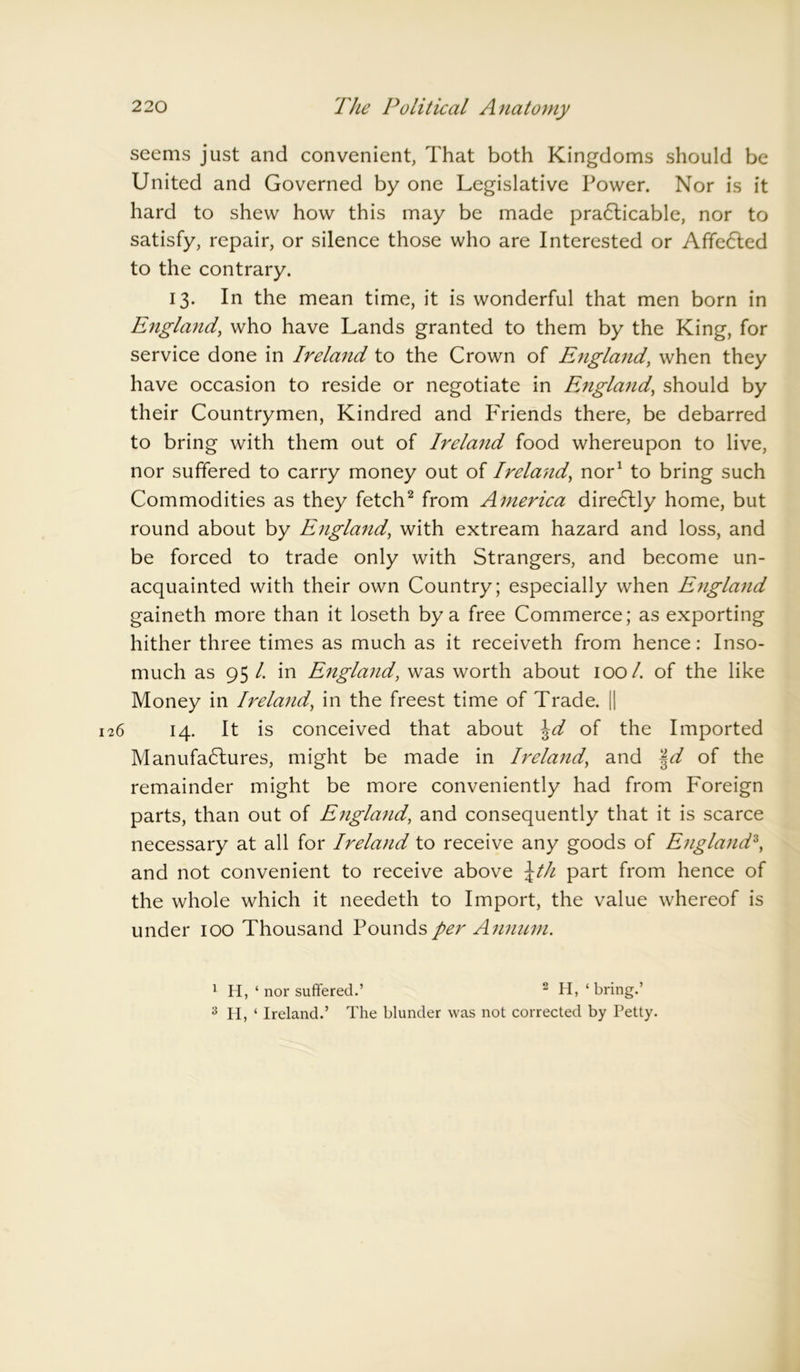seems just and convenient, That both Kingdoms should be United and Governed by one Legislative Power. Nor is it hard to shew how this may be made pra6ticable, nor to satisfy, repair, or silence those who are Interested or Affected to the contrary. 13. In the mean time, it is wonderful that men born in England, who have Lands granted to them by the King, for service done in Ireland to the Crown of England, when they have occasion to reside or negotiate in England, should by their Countrymen, Kindred and Friends there, be debarred to bring with them out of Ireland food whereupon to live, nor suffered to carry money out of Ireland, nor1 to bring such Commodities as they fetch2 from America dire6lly home, but round about by England, with extream hazard and loss, and be forced to trade only with Strangers, and become un- acquainted with their own Country; especially when England gaineth more than it loseth by a free Commerce; as exporting hither three times as much as it receiveth from hence: Inso- much as 95 /. in England, was worth about 100/. of the like Money in Ireland, in the freest time of Trade. || 6 14. It is conceived that about \d of the Imported Manufa<5lures, might be made in Ireland, and §d of the remainder might be more conveniently had from Foreign parts, than out of England, and consequently that it is scarce necessary at all for Ireland to receive any goods of England3, and not convenient to receive above \th part from hence of the whole which it needeth to Import, the value whereof is under 100 Thousand Pounds per Annum. 1 H, ‘ nor suffered.’ 2 H, ‘ bring.’ 3 H, ‘ Ireland.’ The blunder was not corrected by Petty.