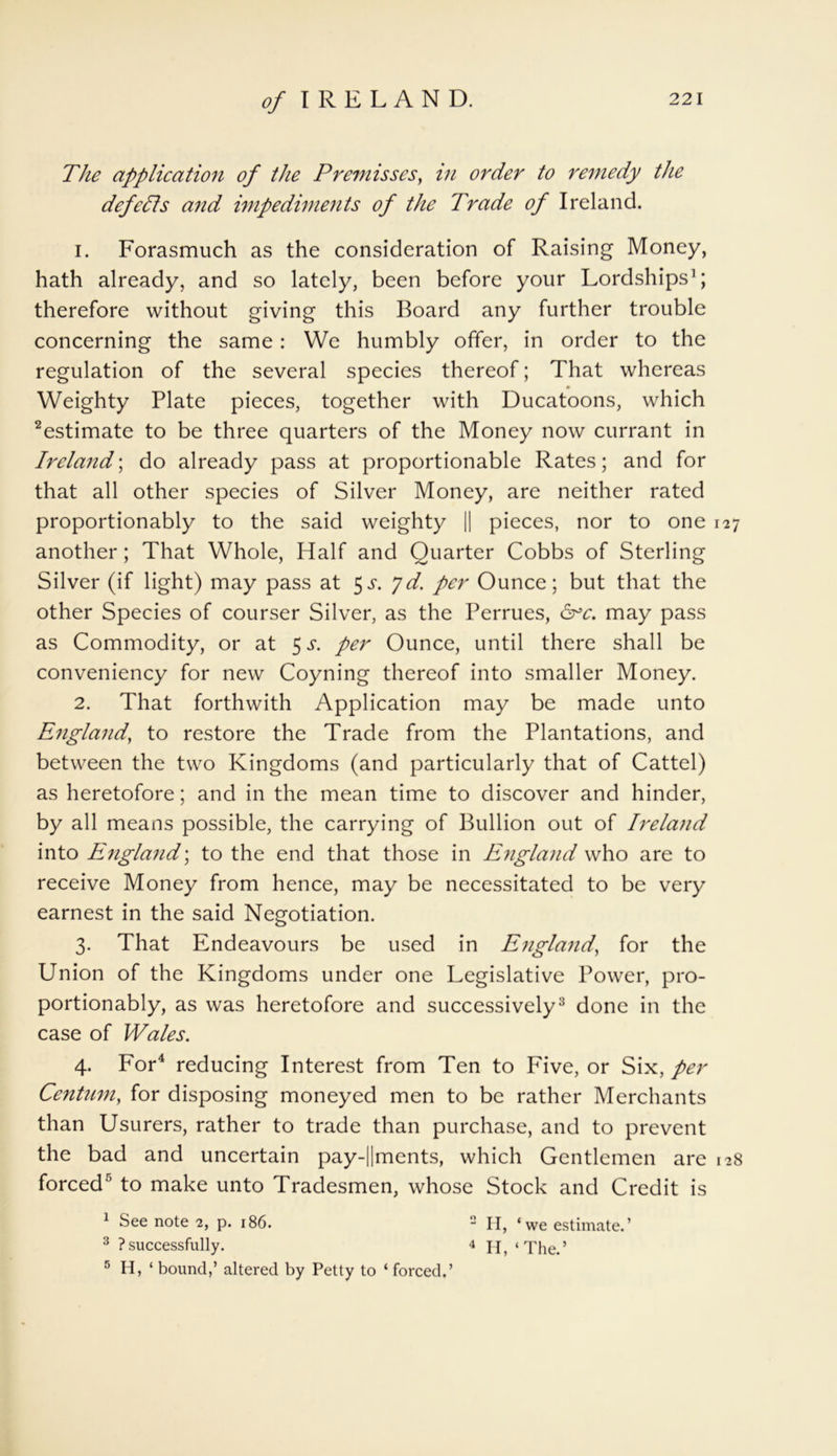 The application of the Premisses, in order to remedy the defeats and impediments of the Trade of Ireland. 1. Forasmuch as the consideration of Raising Money, hath already, and so lately, been before your Lordships1; therefore without giving this Board any further trouble concerning the same: We humbly offer, in order to the regulation of the several species thereof; That whereas Weighty Plate pieces, together with Ducatoons, which 2estimate to be three quarters of the Money now currant in Ireland; do already pass at proportionable Rates; and for that all other species of Silver Money, are neither rated proportionably to the said weighty || pieces, nor to one 127 another ; That Whole, Half and Quarter Cobbs of Sterling Silver (if light) may pass at $s. 7d. per Ounce; but that the other Species of courser Silver, as the Perrues, 6rc. may pass as Commodity, or at 5 s. per Ounce, until there shall be conveniency for new Coyning thereof into smaller Money. 2. That forthwith Application may be made unto England, to restore the Trade from the Plantations, and between the two Kingdoms (and particularly that of Cattel) as heretofore; and in the mean time to discover and hinder, by all means possible, the carrying of Bullion out of Ireland into England; to the end that those in England who are to receive Money from hence, may be necessitated to be very earnest in the said Negotiation. 3. That Endeavours be used in England, for the Union of the Kingdoms under one Legislative Power, pro- portionably, as was heretofore and successively3 done in the case of Wales. 4. For4 reducing Interest from Ten to Five, or Six, per Centum, for disposing moneyed men to be rather Merchants than Usurers, rather to trade than purchase, and to prevent the bad and uncertain pay-||ments, which Gentlemen are 128 forced5 to make unto Tradesmen, whose Stock and Credit is 1 See note 2, p. 186. 2 H, ‘we estimate.’ 3 ?successfully. 4 If, ‘The.’ 5 H, ‘ bound,’ altered by Petty to ‘ forced.’