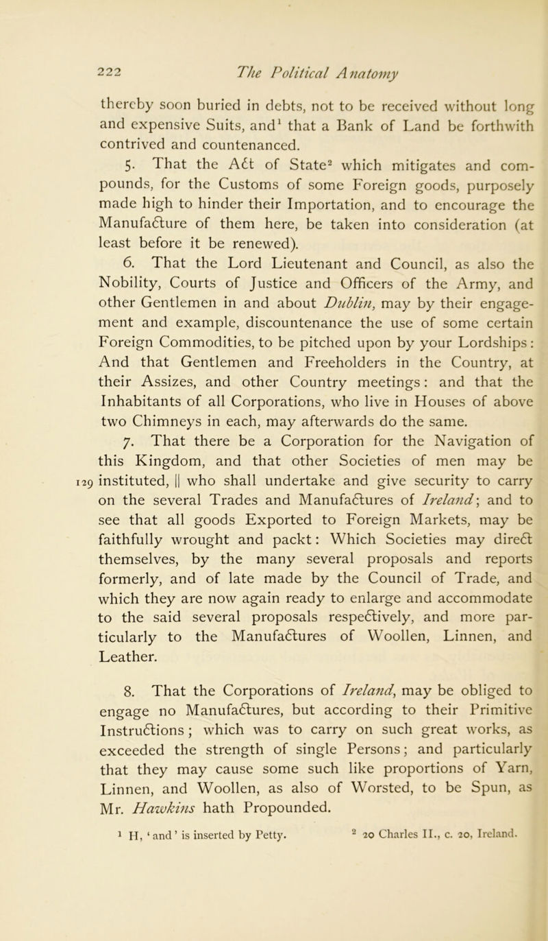 thereby soon buried in debts, not to be received without long and expensive Suits, and1 that a Bank of Land be forthwith contrived and countenanced. 5. That the ACt of State2 which mitigates and com- pounds, for the Customs of some Foreign goods, purposely made high to hinder their Importation, and to encourage the Manufacture of them here, be taken into consideration (at least before it be renewed). 6. That the Lord Lieutenant and Council, as also the Nobility, Courts of Justice and Officers of the Army, and other Gentlemen in and about Dublin, may by their engage- ment and example, discountenance the use of some certain Foreign Commodities, to be pitched upon by your Lordships: And that Gentlemen and Freeholders in the Country, at their Assizes, and other Country meetings: and that the Inhabitants of all Corporations, who live in Houses of above two Chimneys in each, may afterwards do the same. 7. That there be a Corporation for the Navigation of this Kingdom, and that other Societies of men may be instituted, || who shall undertake and give security to carry on the several Trades and Manufactures of Ireland; and to see that all goods Exported to Foreign Markets, may be faithfully wrought and packt: Which Societies may direct themselves, by the many several proposals and reports formerly, and of late made by the Council of Trade, and which they are now again ready to enlarge and accommodate to the said several proposals respectively, and more par- ticularly to the Manufactures of Woollen, Linnen, and Leather. 8. That the Corporations of Irela7id, may be obliged to engage no Manufactures, but according to their Primitive Instructions ; which was to carry on such great works, as exceeded the strength of single Persons; and particularly that they may cause some such like proportions of Yarn, Linnen, and Woollen, as also of Worsted, to be Spun, as Mr. Hawkins hath Propounded. 1 H, ‘ and ’ is inserted by Petty. 2 20 Charles II., c. 20, Ireland.