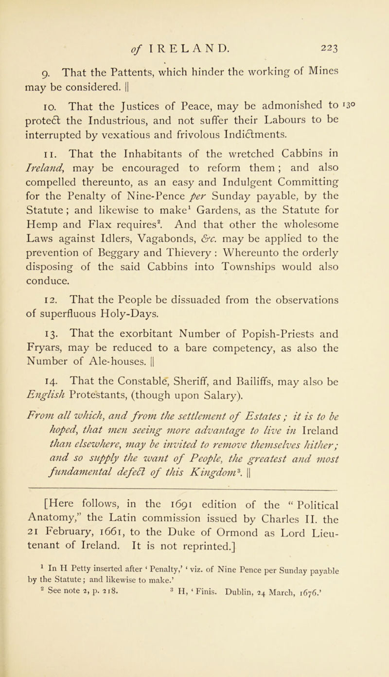 9. That the Pattents, which hinder the working of Mines may be considered. || 10. That the Justices of Peace, may be admonished to r3° protect the Industrious, and not suffer their Labours to be interrupted by vexatious and frivolous Indictments. 11. That the Inhabitants of the wretched Cabbins in Ireland, may be encouraged to reform them ; and also compelled thereunto, as an easy and Indulgent Committing for the Penalty of Nine-Pence per Sunday payable, by the Statute ; and likewise to make* 1 Gardens, as the Statute for Hemp and Flax requires2. And that other the wholesome Laws against Idlers, Vagabonds, &c. may be applied to the prevention of Beggary and Thievery : Whereunto the orderly disposing of the said Cabbins into Townships would also conduce. 12. That the People be dissuaded from the observations of superfluous Holy-Days. 13. That the exorbitant Number of Popish-Priests and Fryars, may be reduced to a bare competency, as also the Number of Ale-houses. || 14. That the Constable, Sheriff, and Bailiffs, may also be English Protestants, (though upon Salary). From all which, and from the settlement of Estates ; it is to be hoped, that men seeing more advantage to live in Ireland than elsewhere, may be invited to remove themselves hither; and so supply the want of People, the greatest and most fundamental defell of this Kingdom3. || [Here follows, in the 1691 edition of the “ Political Anatomy,” the Latin commission issued by Charles II. the 21 February, 1661, to the Duke of Ormond as Lord Lieu- tenant of Ireland. It is not reprinted.] 1 In H Petty inserted after ‘ Penalty,’ ‘ viz. of Nine Pence per Sunday payable by the Statute; and likewise to make.’ 2 See note 2, p. 218. 3 H, ‘ Finis. Dublin, 24 March, 1676.’