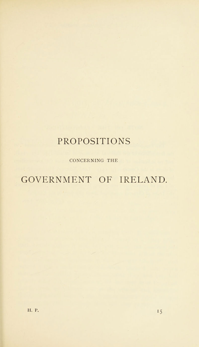 PROPOSITIONS CONCERNING THE GOVERNMENT OF IRELAND. H. P. 15