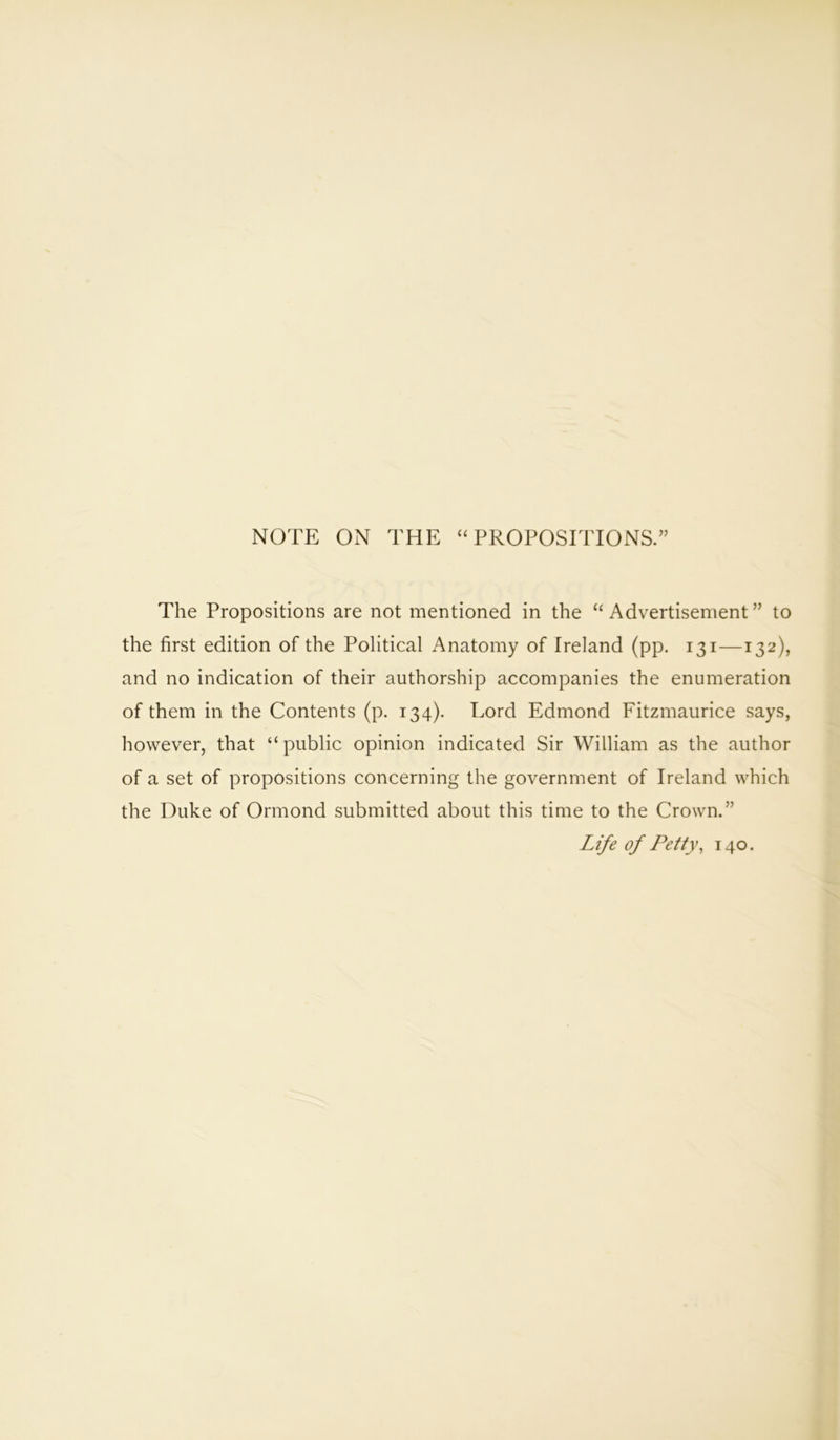 NOTE ON THE “ PROPOSITIONS.” The Propositions are not mentioned in the “ Advertisement ” to the first edition of the Political Anatomy of Ireland (pp. 131—132), and no indication of their authorship accompanies the enumeration of them in the Contents (p. 134). Lord Edmond Fitzmaurice says, however, that “ public opinion indicated Sir William as the author of a set of propositions concerning the government of Ireland which the Duke of Ormond submitted about this time to the Crown.” Life of Petty, 140.