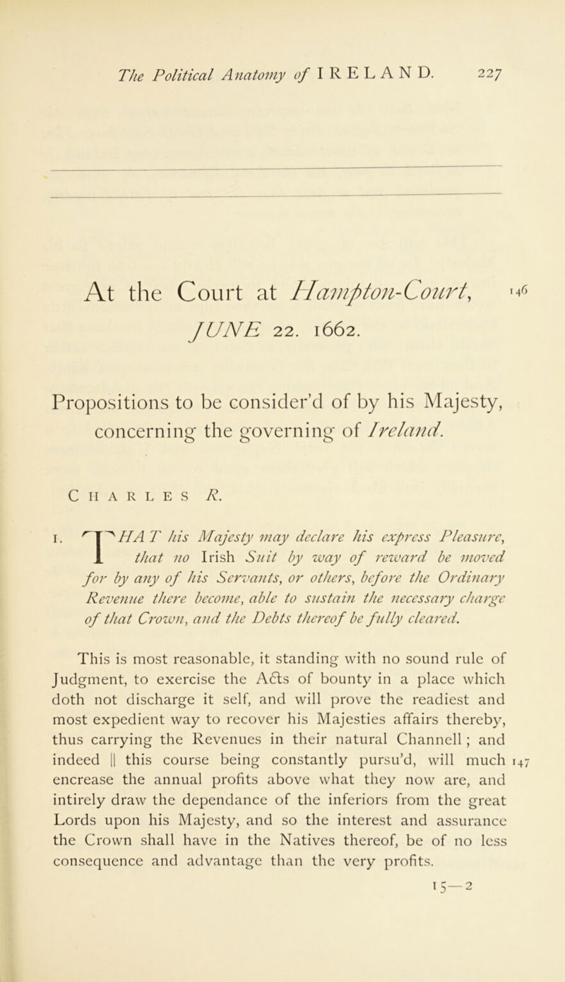 At the Court at Hampton-Court, fUNE 22. 1662. Propositions to be consider’d of by his Majesty, concerning the governing of Ireland. Charles R. 1. ^ HA T his Majesty may declare his express Pleasure, 1 that no Irish Suit by way of reward be moved for by any of his Servants, or others, before the Ordinary Revenue there become, able to sustain the necessary charge of that Crown, and the Debts thereof be fully cleared. This is most reasonable, it standing with no sound rule of Judgment, to exercise the A6ls of bounty in a place which doth not discharge it self, and will prove the readiest and most expedient way to recover his Majesties affairs thereby, thus carrying the Revenues in their natural Channell; and indeed || this course being constantly pursu’d, will much 147 encrease the annual profits above what they now are, and intirely draw the dependance of the inferiors from the great Lords upon his Majesty, and so the interest and assurance the Crown shall have in the Natives thereof, be of no less consequence and advantage than the very profits. 15—2