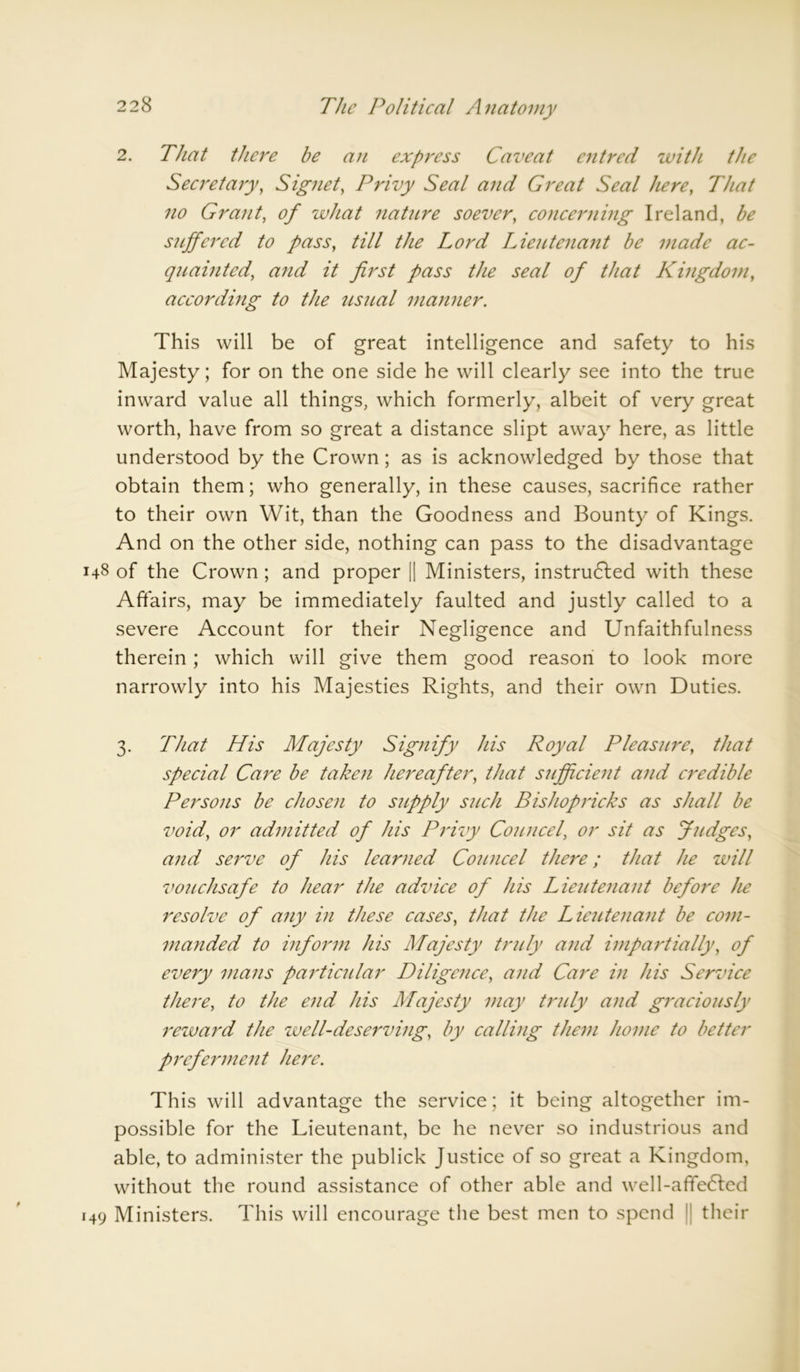2. That there be an express Caveat entred with the Secretary, Signet, Privy Seal and Great Seal here, That no Grant, of what natiLre soever, concerning Ireland, be suffered to pass, till the Lord Lieutenant be made ac- quainted, and it first pass the seal of that Kingdom, according to the usual manner. This will be of great intelligence and safety to his Majesty; for on the one side he will clearly see into the true inward value all things, which formerly, albeit of very great worth, have from so great a distance slipt away here, as little understood by the Crown; as is acknowledged by those that obtain them; who generally, in these causes, sacrifice rather to their own Wit, than the Goodness and Bounty of Kings. And on the other side, nothing can pass to the disadvantage 148 of the Crown ; and proper [| Ministers, instrudled with these Affairs, may be immediately faulted and justly called to a severe Account for their Negligence and Unfaithfulness therein; which will give them good reason to look more narrowly into his Majesties Rights, and their own Duties. 3. That His Majesty Signify his Royal Pleasure, that special Care be taken hereafter, that sufficient and credible Persons be chosen to supply such Bishopricks as shall be void, or admitted of his Privy Councel, or sit as Judges, and serve of his learned Councel there; that he will vouchsafe to hear the advice of his Lieutenant before he resolve of any in these cases, that the Lieutenant be com- manded to inform his Majesty truly and impartially, of every mans particular Diligence, and Care in his Service there, to the end his Majesty may truly and graciously reward the zvell-deserving, by calling them home to better preferment here. This will advantage the service; it being altogether im- possible for the Lieutenant, be he never so industrious and able, to administer the publick Justice of so great a Kingdom, without the round assistance of other able and well-afife<Ted 149 Ministers. This will encourage the best men to spend their