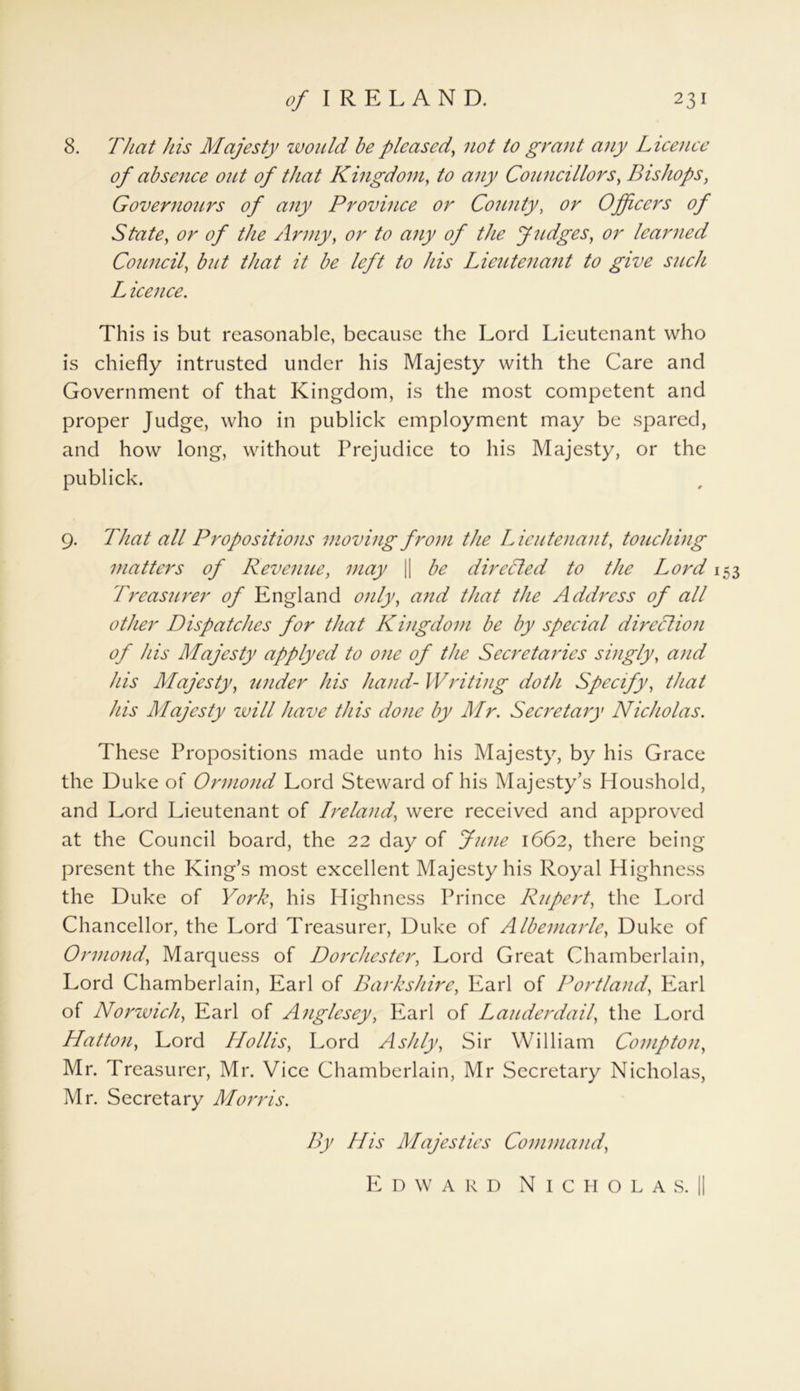 8. That his Majesty would he pleased, not to grant any License of absence out of that Kingdom, to any Councillors, Bishops, Governours of any Province or County, Officers of State, or of the Army, to any of the Judges, learned Council, but that it be left to his Lieutenant to give such L icence. This is but reasonable, because the Lord Lieutenant who is chiefly intrusted under his Majesty with the Care and Government of that Kingdom, is the most competent and proper Judge, who in publick employment may be spared, and how long, without Prejudice to his Majesty, or the publick. 9. That all Propositions moving from the Lieutenant, touching matters of Revenue, may || be directed to the Lord 153 Treasurer of England only, and that the Address of all other Dispatches for that Kingdom be by special direction of his Majesty applyed to one of the Secretaries singly, and his Majesty, under his hand- Writing doth Specify, that his Majesty will have this done by Mr. Secretary Nicholas. These Propositions made unto his Majesty, by his Grace the Duke of Ormond Lord Steward of his Majesty’s Houshold, and Lord Lieutenant of Ireland, were received and approved at the Council board, the 22 day of June 1662, there being present the King’s most excellent Majesty his Royal Highness the Duke of York, his H ighness Prince Rupert, the Lord Chancellor, the Lord Treasurer, Duke of Albemarle, Duke of Ormond, Marquess of Dorchester, Lord Great Chamberlain, Lord Chamberlain, Earl of Barks hire, Earl of Portland, Earl of Norwich, Earl of Anglesey, Earl of Lauderdail, the Lord Hatton, Lord Hollis, Lord A silly, Sir William Compton, Mr. Treasurer, Mr. Vice Chamberlain, Mr Secretary Nicholas, Mr. Secretary Morris. By His Majesties Command, Edward Nicholas.!