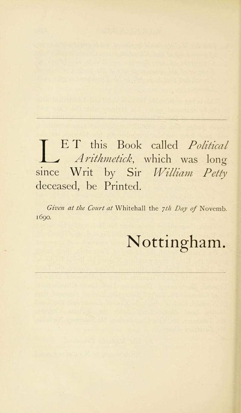 LE T this Book called Political Arithmetick, which was 1 on< >■ o since Writ by Sir William Petty deceased, be Printed. Given at the Court at Whitehall the Jth Day of Novemb. 1690. Nottingham.