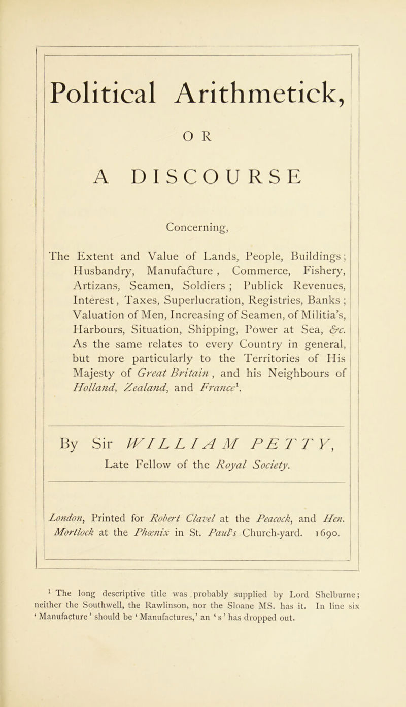 Political Arithmetick, The Extent and Value of Lands, People, Buildings; Husbandry, Manufacture , Commerce, P'ishery, Artizans, Seamen, Soldiers ; Publick Revenues, Interest, Taxes, Superlucration, Registries, Banks; Valuation of Men, Increasing of Seamen, of Militia’s, Harbours, Situation, Shipping, Power at Sea, &c. As the same relates to every Country in general, but more particularly to the Territories of His Majesty of Great Britain , and his Neighbours of Holland, Zealand, and France\ By Sir IVIL LIAM PE T T Y, London, Printed for Robert Clavel at the Peacock, and Hen. Mortlock at the Phoenix in St. Pauls Church-yard. i690. 1 The long descriptive title was .probably supplied by Lord Shelburne; neither the Southwell, the Rawlinson, nor the Sloane MS. has it. In line six ‘ Manufacture ’ should be ‘ Manufactures,’ an ‘ s ’ has dropped out. O R A Concerning, Late Lei low of the Lloyal Society.
