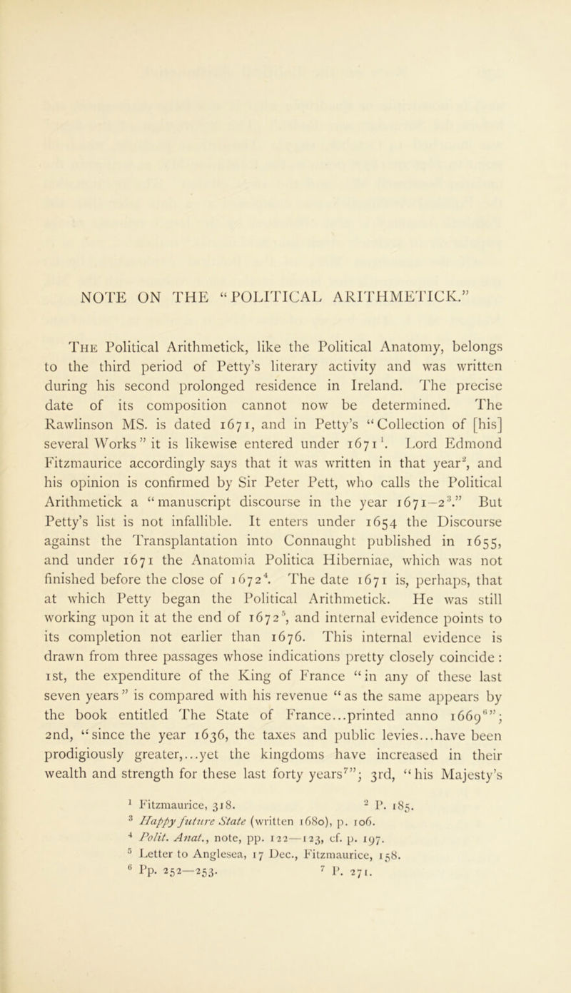NOTE ON THE “POLITICAL ARITHMETICK.” The Political Arithmetick, like the Political Anatomy, belongs to the third period of Petty’s literary activity and was written during his second prolonged residence in Ireland. The precise date of its composition cannot now be determined. The Rawlinson MS. is dated 1671, and in Petty’s “Collection of [his] several Works ” it is likewise entered under 1671'. Lord Edmond Fitzmaurice accordingly says that it was written in that year1 2, and his opinion is confirmed by Sir Peter Pett, who calls the Political Arithmetick a “manuscript discourse in the year 1671—23 *.” But Petty’s list is not infallible. It enters under 1654 the Discourse against the Transplantation into Connaught published in 1655, and under 1671 the Anatomia Politica Hiberniae, which was not finished before the close of 1672k The date 1671 is, perhaps, that at which Petty began the Political Arithmetick. He was still working upon it at the end of 1672s, and internal evidence points to its completion not earlier than 1676. This internal evidence is drawn from three passages whose indications pretty closely coincide : 1 st, the expenditure of the King of France “in any of these last seven years ” is compared with his revenue “ as the same appears by the book entitled The State of France...printed anno 1669'5”; 2nd, “since the year 1636, the taxes and public levies...have been prodigiously greater,...yet the kingdoms have increased in their wealth and strength for these last forty years7”; 3rd, “his Majesty’s 1 Fitzmaurice, 318. 2 P. 185. 3 Happy future State (written 1680), p. 106. 4 Polit. Anat., note, pp. 122—123, cf. p. 197. 5 Letter to Anglesea, 17 Dec., Fitzmaurice, 158. 6 Pp- 252—253. 7 p# 27l