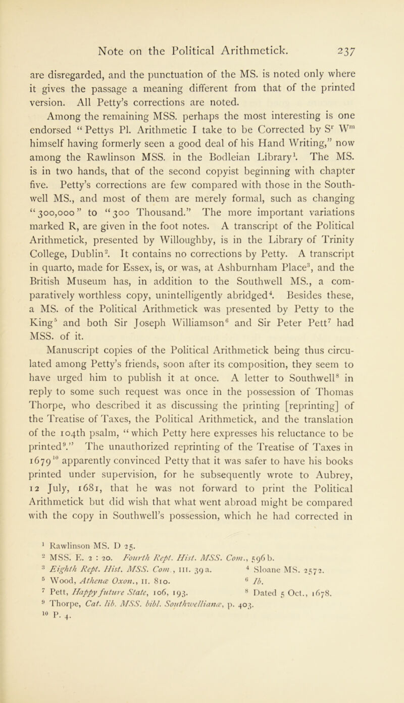are disregarded, and the punctuation of the MS. is noted only where it gives the passage a meaning different from that of the printed version. All Petty’s corrections are noted. Among the remaining MSS. perhaps the most interesting is one endorsed “ Pettys PI. Arithmetic I take to be Corrected by Sr W1 himself having formerly seen a good deal of his Hand Writing,” now among the Rawlinson MSS. in the Bodleian Library1. The MS. is in two hands, that of the second copyist beginning with chapter five. Petty’s corrections are few compared with those in the South- well MS., and most of them are merely formal, such as changing “300,000” to “300 Thousand.” The more important variations marked R, are given in the foot notes. A transcript of the Political Arithmetick, presented by Willoughby, is in the Library of Trinity College, Dublin2 3. It contains no corrections by Petty. A transcript in quarto, made for Essex, is, or was, at Ashburnham Place, and the British Museum has, in addition to the Southwell MS., a com- paratively worthless copy, unintelligently abridged4. Besides these, a MS. of the Political Arithmetick was presented by Petty to the King5 and both Sir Joseph Williamson6 and Sir Peter Pett7 had MSS. of it. Manuscript copies of the Political Arithmetick being thus circu- lated among Petty’s friends, soon after its composition, they seem to have urged him to publish it at once. A letter to Southwell8 in reply to some such request was once in the possession of Thomas Thorpe, who described it as discussing the printing [reprinting] of the Treatise of Taxes, the Political Arithmetick, and the translation of the 104th psalm, “which Petty here expresses his reluctance to be printed9.” The unauthorized reprinting of the Treatise of Taxes in 167910 apparently convinced Petty that it was safer to have his books printed under supervision, for he subsequently wrote to Aubrey, 12 July, 1681, that he was not forward to print the Political Arithmetick but did wish that what went abroad might be compared with the copy in Southwell’s possession, which he had corrected in 1 Rawlinson MS. D 25. 2 MSS. E. 2 : 20. Fourth Kept. Hist. MSS. Com., 596 b. 3 Eighth Rept. Hist. MSS. Com , in. 39a. 4 Sloane MS. 2572. 5 Wood, Athena Oxon., 11. 810. G lb. 7 Pett, Happy future State, 106, 193. 8 Dated 5 Oct., 1678. 9 Thorpe, Cat. lib. MSS. bibl. Southwellianee, p. 403. 10 P. 4.