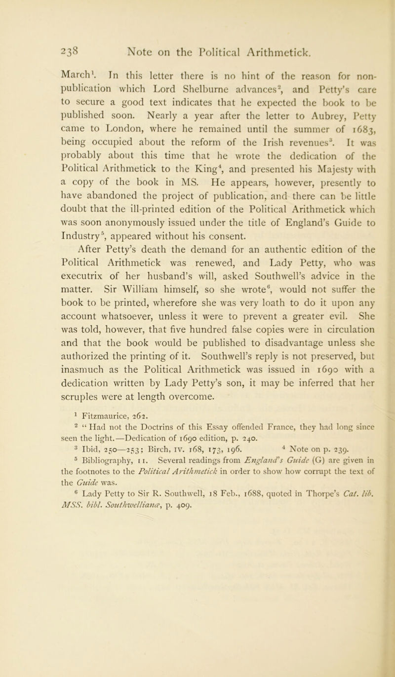 March1. In this letter there is no hint of the reason for non- publication which Lord Shelburne advances2, and Petty’s care to secure a good text indicates that he expected the hook to be published soon. Nearly a year after the letter to Aubrey, Petty came to London, where he remained until the summer of 1683, being occupied about the reform of the Irish revenues3. It was probably about this time that he wrote the dedication of the Political Arithmetick to the King4, and presented his Majesty with a copy of the book in MS. He appears, however, presently to have abandoned the project of publication, and there can be little doubt that the ill-printed edition of the Political Arithmetick which was soon anonymously issued under the title of England’s Guide to Industry5, appeared without his consent. After Petty’s death the demand for an authentic edition of the Political Arithmetick was renewed, and Lady Petty, who was executrix of her husband’s will, asked Southwell’s advice in the matter. Sir William himself, so she wrote6, would not suffer the book to be printed, wherefore she was very loath to do it upon any account whatsoever, unless it were to prevent a greater evil. She was told, however, that five hundred false copies were in circulation and that the book would be published to disadvantage unless she authorized the printing of it. Southwell’s reply is not preserved, but inasmuch as the Political Arithmetick was issued in 1690 with a dedication written by Lady Petty’s son, it may be inferred that her scruples were at length overcome. 1 Fitzmaurice, 262. 2 “ Had not the Doctrins of this Essay offended France, they had long since seen the light.—Dedication of 1690 edition, p. 240. 3 Ibid, 250—253; Birch, IV. 168, 173, 196. 4 Note on p. 239. 5 Bibliography, 11. .Several readings from England's Guide (G) are given in the footnotes to the Political Arithmetick in order to show how corrupt the text of the Guide was. G Lady Petty to Sir R. Southwell, 18 Feb., 1688, quoted in Thorpe’s Cat. lib. MSS. bibl. Southwelliance, p. 409.