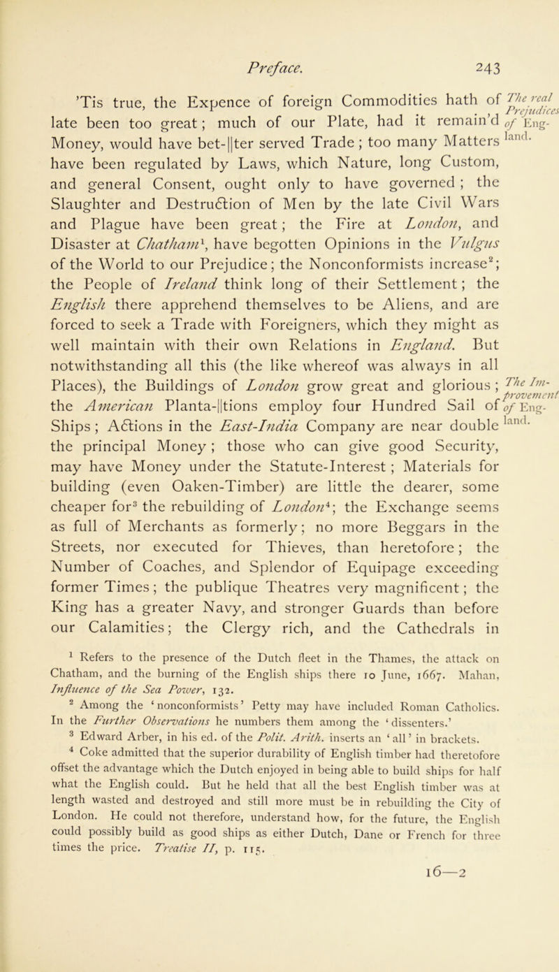 ’Tis true, the Expence of foreign Commodities hath of fie fcf ’ 1 0 . . Prejudices late been too great; much of our Plate, had it remain d 0f Eng- Money, would have bet-1|ter served Trade; too many Matters lan'1' have been regulated by Laws, which Nature, long Custom, and general Consent, ought only to have governed ; the Slaughter and Destruction of Men by the late Civil Wars and Plague have been great; the Fire at London, and Disaster at Chathaml, have begotten Opinions in the Vulgus of the World to our Prejudice; the Nonconformists increase2; the People of Ireland think long of their Settlement; the English there apprehend themselves to be Aliens, and are forced to seek a Trade with Foreigners, which they might as well maintain with their own Relations in England. But notwithstanding all this (the like whereof was always in all Places), the Buildings of London grow great and glorious ; the American Planta-||tions employ four Hundred Sail of 0f Eng- Ships ; ACtions in the East-India Company are near double lan<1' the principal Money ; those who can give good Security, may have Money under the Statute-Interest; Materials for building (even Oaken-Timber) are little the dearer, some cheaper for3 the rebuilding of London4; the Exchange seems as full of Merchants as formerly; no more Beggars in the Streets, nor executed for Thieves, than heretofore; the Number of Coaches, and Splendor of Equipage exceeding former Times; the publique Theatres very magnificent; the King has a greater Navy, and stronger Guards than before our Calamities; the Clergy rich, and the Cathedrals in 1 Refers to the presence of the Dutch fleet in the Thames, the attack on Chatham, and the burning of the English ships there 10 June, 1667. Mahan, Influence of the Sea Power, 132. 2 Among the ‘ nonconformists ’ Petty may have included Roman Catholics. In the Further Observations he numbers them among the ‘ dissenters.’ 3 Edward Arber, in his ed. of the Polit. Arith. inserts an ‘all’ in brackets. 4 Coke admitted that the superior durability of English timber had theretofore offset the advantage which the Dutch enjoyed in being able to build ships for half what the English could. But he held that all the best English timber was at length wasted and destroyed and still more must be in rebuilding the City of London. He could not therefore, understand how, for the future, the English could possibly build as good ships as either Dutch, Dane or French for three times the price. Treatise II, p. 115. l6—2