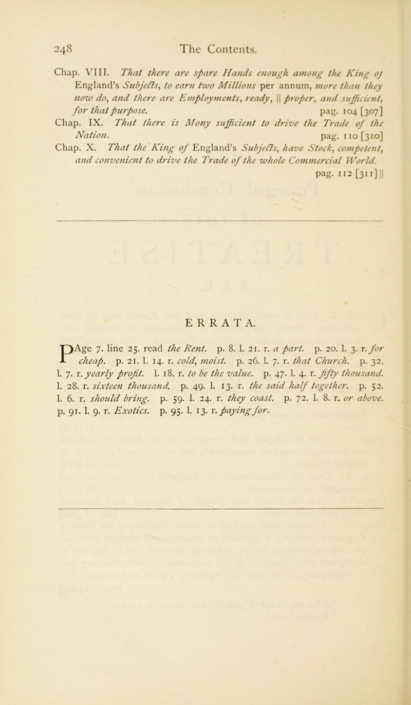 Chap. VIII. That there are spare Hands enough among the King oj England’s Subjects, to earn two Millions per annum, more than they now do, and there are Employments, ready, || proper, and sufficient, for that purpose. pag. io4 [3 07] Chap. IX. That there is Mony sufficie?it to drive the Trade of the Nation. pag. no [310] Chap. X. That the King of England’s Subjects, have Stock, competent, and convenient to drive the Trade of the whole Commercial World. pag. 112 [311] || ERRATA. PAge 7. line 25. read the Rent. p. 8. 1. 21. r. a part. p. 20. 1. 3. x. for cheap, p. 21. 1. 14. r. cold, moist, p. 26. 1. 7. r. that Church, p. 32. 1. 7. x. yearly profit. 1. 18. r. to be the value, p. 47. 1. 4. r. fifty thousand. 1. 28. r. sixteen thousand, p. 49. 1. 13. r. the said half together, p. 52. 1. 6. r. should bring, p. 59. 1. 24. r. they coast, p. 72. 1. 8. r. or above. p. 91. 1. 9. r. Exotics, p. 95. 1. 13. x. paying for.