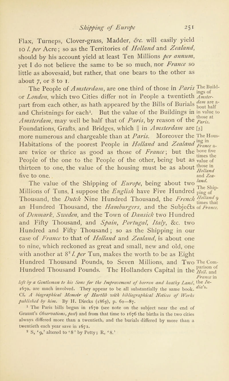 Flax, Turneps, Clover-grass, Madder, &c. will easily yield 10 /. per Acre ; so as the Territories of Holland and Zealand, should by his account yield at least 1 en Millions per annum, yet I do not believe the same to be so much, nor France so little as abovesaid, but rather, that one bears to the other as about 7, or 8 to I. The People of Amsterdam, are one third of those in Pans or London, which two Cities differ not in People a twentieth part from each other, as hath appeared by the Bills of Burials and Christnings for each1. But the value of the Buildings in Amsterdam, may well be half that of Paris, by reason of the Foundations, Grafts, and Bridges, which || in Amsterdam are more numerous and chargeable than at Paris. Moreover the Habitations of the poorest People in Holland and Zealand are twice or thrice as good as those of France; but the People of the one to the People of the other, being but as thirteen to one, the value of the housing must be as about five to one. The value of the Shipping of Europe, being about two Millions of Tuns, I suppose the English have Five Hundred Thousand, the Dutch Nine Hundred Thousand, the French an Hundred Thousand, the Hamburgers, and the Subjects of Denmark, Sweden, and the Town of Dansick two Hundred and Fifty Thousand, and Spain, Portugal, Italy, &c. two Hundred and Fifty Thousand ; so as the Shipping in our case of France to that of Holland and Zealand, is about one to nine, which reckoned as great and small, new and old, one with another at 82 /. per Tun, makes the worth to be as Eight Hundred Thousand Pounds, to Seven Millions, and Two Hundred Thousand Pounds. The Hollanders Capital in the The Build- ings of A msler- dam are a- bout half in value to those at Paris. [5] The Hous- ing in France a- bove five times the value of those in Holland and Zea- land. The Ship- ping of Holland 9 times that of France. The Com- parison of Id oil. and France in left by a Gentleman to his Sons for the Improvement of barren and heathy Land, 1670, are much involved. They appear to be all substantially the same book. ^ia s‘ Cf. A biographical Memoir of Hartlib with bibliographical Notices of Works published by him. By H. Dircks (1865), p. 62—87. 1 The Paris bills began in 1670 (see note on the subject near the end of Graunt’s Observations,post) and from that time to 1676 the births in the two cities always differed more than a twentieth, and the burials differed by more than a twentieth each year save in 1672. 2 S, ‘ 9,’ altered to ‘ 8 ’ by Petty; R, ‘ 8.’