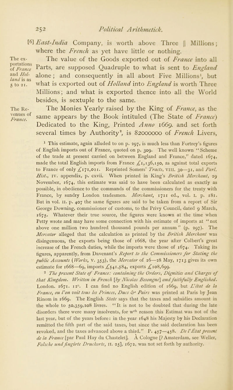 The ex- portations of France and Hol- land is as 5 to 21. The Re- venues of France. [6] East-India Company, is worth above Three |j Millions; where the French as yet have little or nothing. The value of the Goods exported out of France into all Parts, are supposed Quadruple to what is sent to England alone; and consequently in all about Five Millions1, but what is exported out of Holland into England is worth Three Millions; and what is exported thence into all the World besides, is sextuple to the same. The Monies Yearly raised by the King of France, as the same appears by the Book intituled (The State of France) Dedicated to the King, Printed Anno 1669. and set forth several times by Authority2, is 82000000 of French Livers, 1 This estimate, again alluded to on p. 297, is much less than Fortrey’s figures of English imports out of France, quoted on p. 309. The well known “Scheme of the trade at present carried on between England and France,” dated 1674, made the total English imports from France £1,136,150, as against total exports to France of only £171,021. Reprinted Somers’ Tracts, vm. 30—31, and Pari. Hist., iv. appendix, p. cxvii. When printed in King’s British Merchant, 29 November, 1674, this estimate was said to have been calculated as exactly as possible, in obedience to the commands of the commissioners for the treaty with France, by sundry London tradesmen. Merchant, 1721 ed., vol. 1. p. 181. But in vol. 11. p. 407 the same figures are said to be taken from a report of Sir George Downing, commissioner of customs, to the Privy Council, dated 9 March, 1675. Whatever their true source, the figures were known at the time when Petty wrote and may have some connection with his estimate of imports at “ not above one million two hundred thousand pounds per annum ” (p. 297). The Mercator alleged that the calculation as printed by the British Mercha7it was disingenuous, the exports being those of 1668, the year after Colbert’s great increase of the French duties, while the imports were those of 1674. Taking its figures, apparently, from Davenant’s Report to the Comniissioners for Stating the public Accounts [Works, v. 353), the Mercator of 26—28 May, 1713 gives its own estimate for 1668—69, imports ,£541,584, exports £108,699. 2 The present State of France: containing the Orders, Dignities and Charges of that Kingdom. Written in French [by Nicolas Besongne'] and faithfully Englished. London. 1671. 120. I can find no English edition of 1669, but L'etat de la France, on Von voit tons les Princes, Dues Pairs was printed at Paris by Jean Rinom in 1669. The English State says that the taxes and subsidies amount in the whole to 50,359,208 livres. “It is not to be doubted that during the late disorders there were many insolvents, for wch reason this Estimat was not of the last year, but of the years before: in the year 1648 his Majesty by his Declaration remitted the fifth part of the said taxes, but since the said declaration has been revoked, and the taxes advanced above a third.” P. 457—458. De l'Etatpresent \ de la France [par Paul Hay du Chastelet]. A Cologne [? Amsterdam, see Weller, Falsche und fingirte Druckorte, 11. 25], 1672, was not set forth by authority.