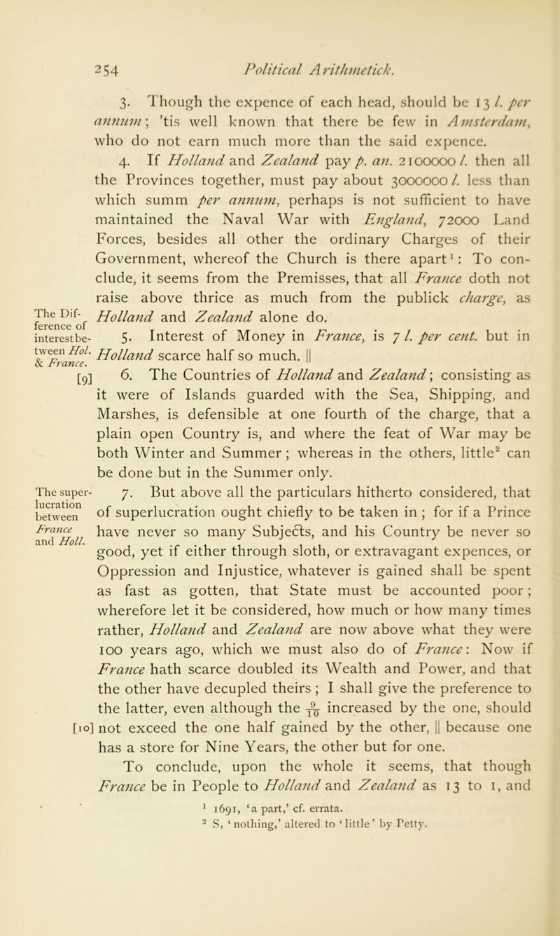 The Dif- ference of interest be 3. Though the expence of each head, should be 13 /. per annum; ’tis well known that there be few in Amsterdam, who do not earn much more than the said expence. 4. If Holland and Zealand pay p. an. 2100000 /. then all the Provinces together, must pay about 3000000 l. less than which summ per annum, perhaps is not sufficient to have maintained the Naval War with England, 72000 Land Forces, besides all other the ordinary Charges of their Government, whereof the Church is there apart1: To con- clude, it seems from the Premisses, that all France doth not raise above thrice as much from the publick charge, as Holland and Zealand alone do. 5. Interest of Money in France, is 7 l. per cent, but in tween Hoi. pp0nanci scarce half so much. || oc prance. [9] 6. The Countries of Holland and Zealand; consisting as it were of Islands guarded with the Sea, Shipping, and Marshes, is defensible at one fourth of the charge, that a plain open Country is, and where the feat of War may be both Winter and Summer ; whereas in the others, little2 can be done but in the Summer only. The super- 7. But above all the particulars hitherto considered, that between °f superlucration ought chiefly to be taken in ; for if a Prince France have never so many Subjects, and his Country be never so and Holt. , . 1 ; ,11 good, yet if either through sloth, or extravagant expences, or Oppression and Injustice, whatever is gained shall be spent as fast as gotten, that State must be accounted poor; wherefore let it be considered, how much or how many times rather, Holland and Zealand are now above what they were 100 years ago, which we must also do of France'. Now if France hath scarce doubled its Wealth and Power, and that the other have decupled theirs ; I shall give the preference to the latter, even although the increased by the one, should [10] not exceed the one half gained by the other, [| because one has a store for Nine Years, the other but for one. To conclude, upon the whole it seems, that though France be in People to Holland and Zealand as 13 to 1, and 1 1691, ‘a part,’ cf. errata. 2 S, ‘nothing,’ altered to ‘little’ by Petty.