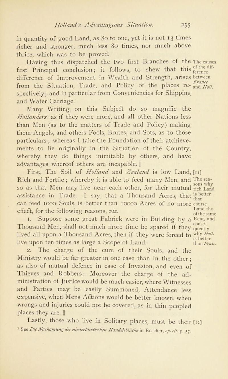 in quantity of good Land, as 80 to one, yet it is not 13 times richer and stronger, much less 80 times, nor much above thrice, which was to be proved. Having thus dispatched the two first Branches of the first Principal conclusion; it follows, to shew that this difference of Improvement in Wealth and Strength, arises from the Situation, Trade, and Policy of the places re- spectively; and in particular from Conveniencies for Shipping and Water Carriage. Many Writing on this SubjeCt do so magnifie the Hollanders' as if they were more, and all other Nations less than Men (as to the matters of Trade and Policy) making them Angels, and others Fools, Brutes, and Sots, as to those particulars ; whereas I take the Foundation of their atchieve- ments to lie originally in the Situation of the Country, whereby they do things inimitable by others, and have advantages whereof others are incapable. || First, The Soil of Holland and Zealand is low Land, Rich and Fertile ; whereby it is able to feed many Men, and so as that Men may live near each other, for their mutual assistance in Trade. I say, that a Thousand Acres, that can feed 1000 Souls, is better than 10000 Acres of no more efifeCt, for the following reasons, viz. 1. Suppose some great Fabrick were in Building by a Thousand Men, shall not much more time be spared if they lived all upon a Thousand Acres, then if they were forced to live upon ten times as large a Scope of Land. 2. The charge of the cure of their Souls, and the Ministry would be far greater in one case than in the other; as also of mutual defence in case of Invasion, and even of Thieves and Robbers: Moreover the charge of the ad- ministration of Justice would be much easier, where Witnesses and Parties may be easily Summoned, Attendance less expensive, when Mens ACtions would be better known, when wrongs and injuries could not be covered, as in thin peopled places they are. || Lastly, those who live in Solitary places, must be their 1 See Die Nachamungder niederldndischen Hcindelsbliithe in Roscher, op.cit. p. 57. The causes of the dif- ference between France and Holt. [11] The rea- sons why rich Land is better than course Land tho of the same Rent, and conse- quently why Holt. is better than Fran. [tB