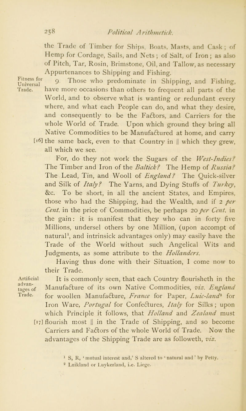 the I rade of limber for Ships, boats, Masts, and Cask; of Hemp for Cordage, Sails, and Nets ; of Salt, of Iron ; as also of Pitch, Tar, Rosin, Brimstone, Oil, and Tallow, as necessary Appurtenances to Shipping and P'ishing. Universal1- 9 Those who predominate in Shipping, and Fishing, Trade. have more occasions than others to frequent all parts of the World, and to observe what is wanting or redundant every where, and what each People can do, and what they desire, and consequently to be the P'aCtors, and Carriers for the whole World of Trade. Upon which ground they bring all Native Commodities to be Manufactured at home, and carry [16] the same back, even to that Country in || which they grew, all which we see. For, do they not work the Sugars of the West-Indies? The Timber and Iron of the Baltick? The Hemp of Russia? The Lead, Tin, and Wooll of Englajid? The Quick-silver and Silk of Italy? The Yarns, and Dying Stuffs of Turkey, &c. To be short, in all the ancient States, and Empires, those who had the Shipping, had the Wealth, and if 2 per Cent, in the price of Commodities, be perhaps 20 per Cent, in the gain: it is manifest that they who can in forty five Millions, undersel others by one Million, (upon accompt of natural1 2, and intrinsick advantages only) may easily have the Trade of the World without such Angelical Wits and Judgments, as some attribute to the Hollanders. Having thus done with their Situation, I come now to their Trade. It is commonly seen, that each Country flourisheth in the Manufacture of its own Native Commodities, viz. Engla7id for woollen Manufacture, France for Paper, Luic-land2 for Iron Ware, Portugal for ConfeCtures, Italy for Silks ; upon which Principle it follows, that Holland and Zealand must [17] flourish most || in the Trade of Shipping, and so become Carriers and FaCtors of the whole World of Trade. Now the advantages of the Shipping Trade are as followeth, viz. Artificial advan- tages of Trade. 1 S, R, ‘ mutual interest and,’ S altered to ‘ natural and ’ by Petty. 2 Luikland or Luykerland, i.e. Liege.