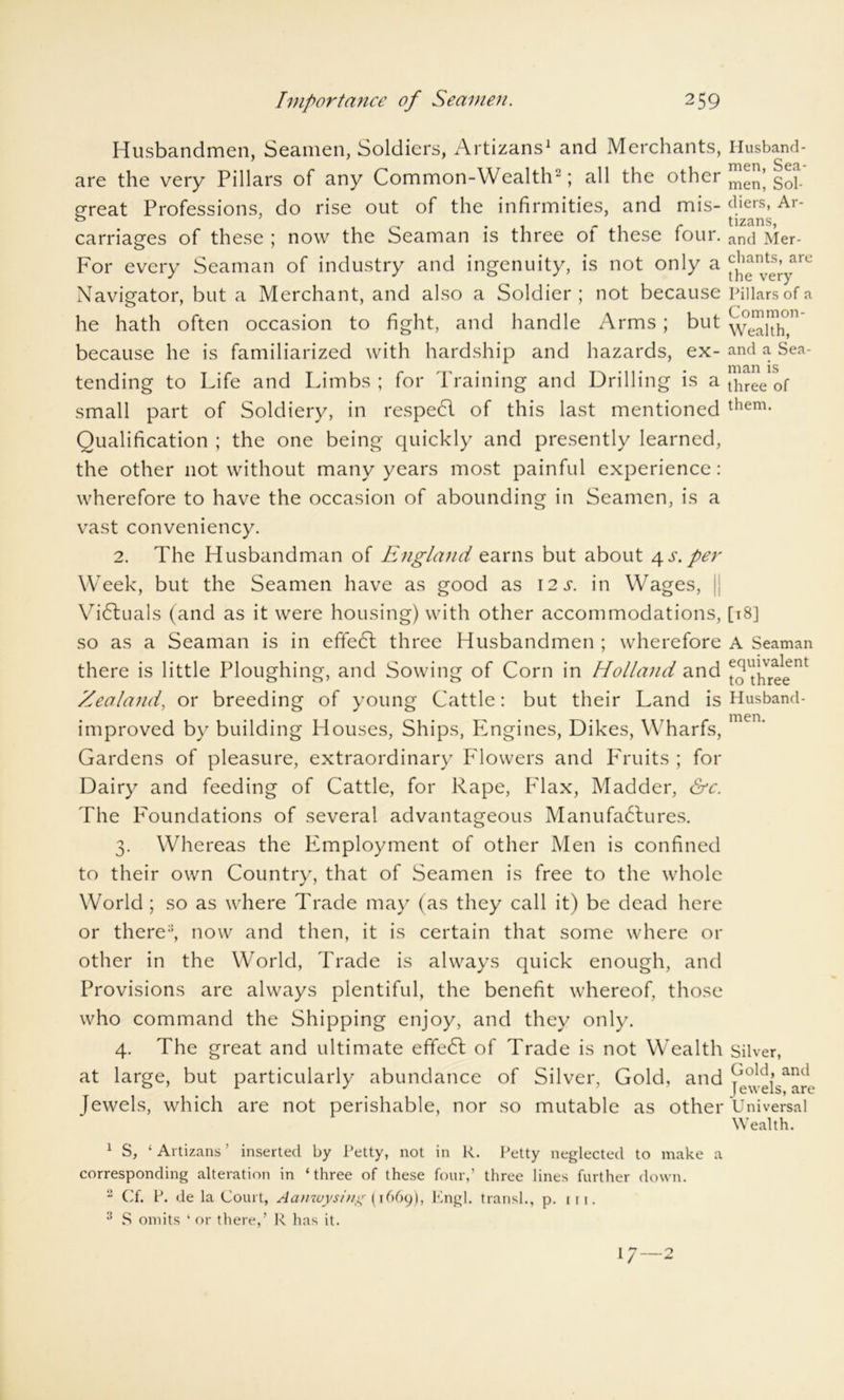 Husbandmen, Seamen, Soldiers, Artizans1 and Merchants, Husband- are the very Pillars of any Common-Wealth2; all the other men’ gQp great Professions, do rise out of the infirmities, and mis- diers, Ar- o ' tizans carriages of these ; now the Seaman is three of these four. ancj Mer- For every Seaman of industry and ingenuity, is not only a are Navigator, but a Merchant, and also a Soldier; not because Pillars of a he hath often occasion to fight, and handle Arms; but WealTh, because he is familiarized with hardship and hazards, ex- and a Sea- tending to Life and Limbs; for Training and Drilling is a tiiree 0f small part of Soldiery, in respeCl of this last mentioned them- Qualification ; the one being quickly and presently learned, the other not without many years most painful experience: wherefore to have the occasion of abounding in Seamen, is a vast conveniency. 2. The Husbandman of England earns but about 4 s. per Week, but the Seamen have as good as 12 s. in Wages, Victuals (and as it were housing) with other accommodations, [18] so as a Seaman is in effeCl three Husbandmen ; wherefore A Seaman there is little Ploughing, and Sowing of Corn in Holland and Ihr^e'^ Zealand, or breeding of young Cattle: but their Land is Husband- improved by building Houses, Ships, Engines, Dikes, Wharfs, men‘ Gardens of pleasure, extraordinary Flowers and Fruits ; for Dairy and feeding of Cattle, for Rape, Flax, Madder, &c. The Foundations of several advantageous Manufactures. 3. Whereas the Employment of other Men is confined to their own Country, that of Seamen is free to the whole World ; so as where Trade may (as they call it) be dead here or there2, now and then, it is certain that some where or other in the World, Trade is always quick enough, and Provisions are always plentiful, the benefit whereof, those who command the Shipping enjoy, and they only. 4. The great and ultimate effeCl of Trade is not Wealth Silver, at large, but particularly abundance of Silver, Gold, and [ewels, which are not perishable, nor so mutable as other Universal Wealth. 1 S, ‘ Artizans ’ inserted by Petty, not in R. Petty neglected to make a corresponding alteration in ‘three of these four,’ three lines further down. 2 Cf. P. de la Court, Aanwysing (1669), Engl, transl., p. m. 3 S omits ‘ or there,’ R has it. i 7 o 1 / ^
