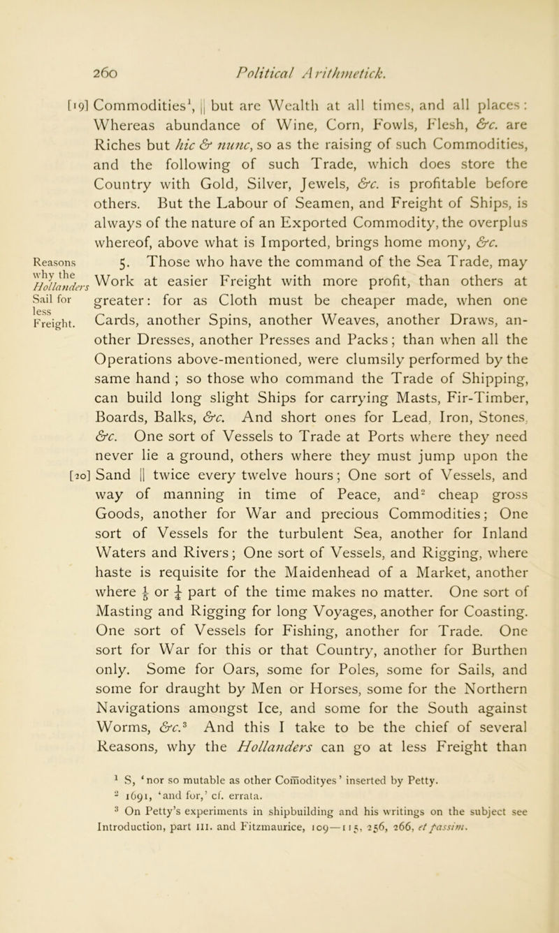 [19] Commodities1, jj but are Wealth at all times, and all places: Whereas abundance of Wine, Corn, Fowls, Flesh, &c. are Riches but hie & nunc, so as the raising of such Commodities, and the following of such Trade, which does store the Country with Gold, Silver, Jewels, &c. is profitable before others. But the Labour of Seamen, and Freight of Ships, is always of the nature of an Exported Commodity, the overplus whereof, above what is Imported, brings home mony, &c. Reasons 5. Those who have the command of the Sea Trade, may Work at easier Freight with more profit, than others at Sail for greater: for as Cloth must be cheaper made, when one less Freight. Cards, another Spins, another Weaves, another Draws, an- other Dresses, another Presses and Packs; than when all the Operations above-mentioned, were clumsily performed by the same hand ; so those who command the Trade of Shipping, can build long slight Ships for carrying Masts, Fir-Timber, Boards, Balks, &c. And short ones for Lead, Iron, Stones, &c. One sort of Vessels to Trade at Ports wdiere they need never lie a ground, others where they must jump upon the [70] Sand || twice every twelve hours; One sort of Vessels, and way of manning in time of Peace, and2 3 cheap gross Goods, another for War and precious Commodities; One sort of Vessels for the turbulent Sea, another for Inland Waters and Rivers; One sort of Vessels, and Rigging, where haste is requisite for the Maidenhead of a Market, another where J or ^ part of the time makes no matter. One sort of Masting and Rigging for long Voyages, another for Coasting. One sort of Vessels for Fishing, another for Trade. One sort for War for this or that Country, another for Burthen only. Some for Oars, some for Poles, some for Sails, and some for draught by Men or Horses, some for the Northern Navigations amongst Ice, and some for the South against Worms, &c.s And this I take to be the chief of several Reasons, why the Hollanders can go at less Freight than 1 S, ‘nor so mutable as other Coihodityes’ inserted by Petty. 2 1691, ‘and for,’ cf. errata. 3 On Petty’s experiments in shipbuilding and his writings on the subject see Introduction, part ill. and Fitzmaurice, 109—115, 256, 266, et fas si m.
