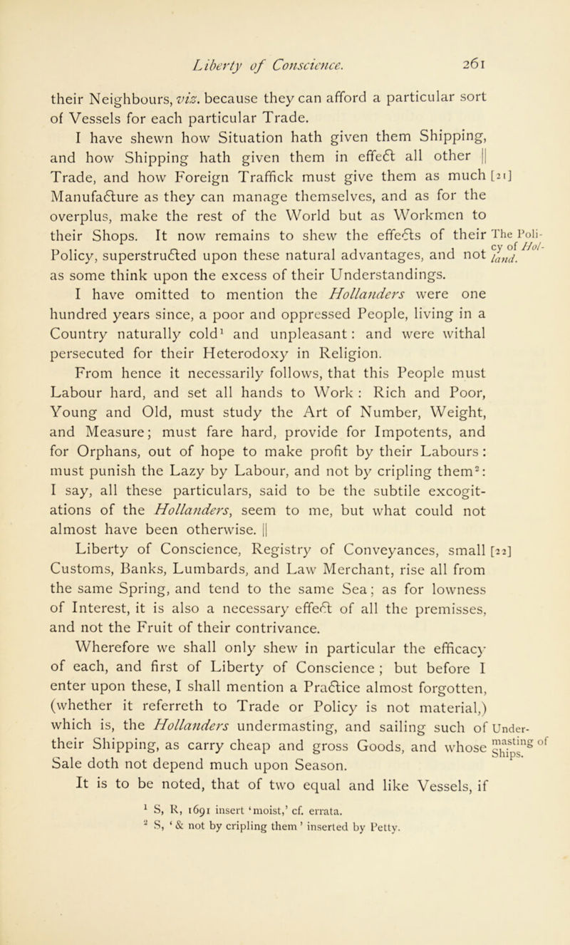 Liberty of Conscience. their Neighbours,^, because they can afford a particular sort of Vessels for each particular Trade. I have shewn how Situation hath given them Shipping, and how Shipping hath given them in effedl all other Trade, and how Foreign Traffick must give them as much [21] Manufadlure as they can manage themselves, and as for the overplus, make the rest of the World but as Workmen to their Shops. It now remains to shew the effects of their The Poli- Policy, superstrudled upon these natural advantages, and not Yand. as some think upon the excess of their Understandings. I have omitted to mention the Hollanders were one hundred years since, a poor and oppressed People, living in a Country naturally cold1 and unpleasant: and were withal persecuted for their Heterodoxy in Religion. From hence it necessarily follows, that this People must Labour hard, and set all hands to Work : Rich and Poor, Young and Old, must study the Art of Number, Weight, and Measure; must fare hard, provide for Impotents, and for Orphans, out of hope to make profit by their Labours : must punish the Lazy by Labour, and not by cripling them2: I say, all these particulars, said to be the subtile excogit- ations of the Hollanders, seem to me, but what could not almost have been otherwise. || Liberty of Conscience, Registry of Conveyances, small [22] Customs, Banks, Lumbards, and Law Merchant, rise all from the same Spring, and tend to the same Sea; as for lowness of Interest, it is also a necessary effedl of all the premisses, and not the Fruit of their contrivance. Wherefore we shall only shew in particular the efficacy of each, and first of Liberty of Conscience ; but before I enter upon these, I shall mention a Practice almost forgotten, (whether it referreth to Trade or Policy is not material,) which is, the Hollanders undermasting, and sailing such of Under- their Shipping, as carry cheap and gross Goods, and whose of Sale doth not depend much upon Season. It is to be noted, that of two equal and like Vessels, if 1 S, R, 1691 insert ‘moist,’ cf. errata. 2 S, ‘ & not by cripling them ’ inserted by Petty.