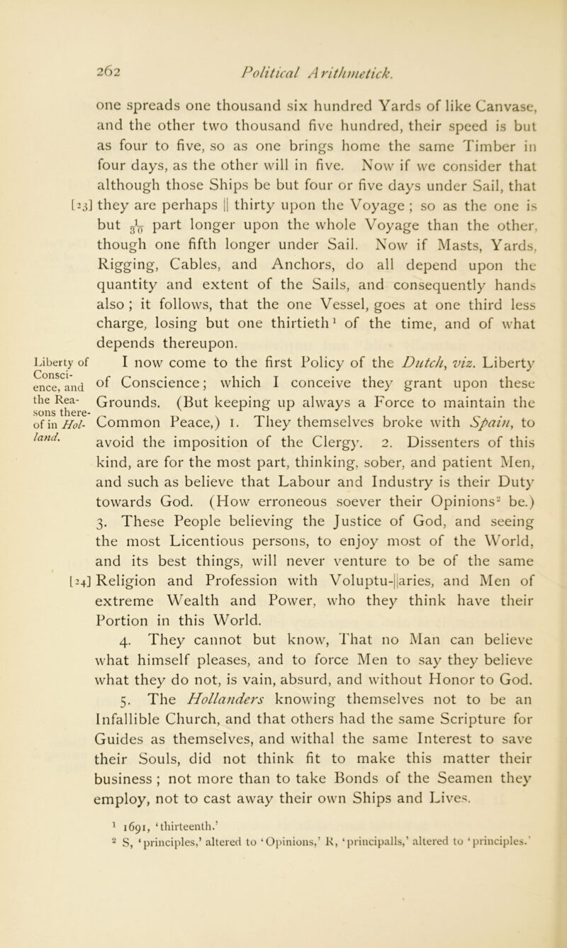 one spreads one thousand six hundred Yards of like Canvase, and the other two thousand five hundred, their speed is but as four to five, so as one brings home the same Timber in four days, as the other will in five. Now if we consider that although those Ships be but four or five days under Sail, that [23] they are perhaps || thirty upon the Voyage ; so as the one is but g1^ part longer upon the whole Voyage than the other, though one fifth longer under Sail. Now if Masts, Yards, Rigging, Cables, and Anchors, do all depend upon the quantity and extent of the Sails, and consequently hands also ; it follows, that the one Vessel, goes at one third less charge, losing but one thirtieth1 of the time, and of what depends thereupon. Liberty of I now come to the first Policy of the Dutch, viz. Liberty ence, and °f Conscience; which I conceive they grant upon these tlie Rea- Grounds. (But keeping up always a Force to maintain the of in Hoi- Common Peace,) 1. They themselves broke with Spain, to land. avoid the imposition of the Clergy. 2. Dissenters of this kind, are for the most part, thinking, sober, and patient Men, and such as believe that Labour and Industry is their Duty towards God. (How erroneous soever their Opinions2 be.) 3. These People believing the Justice of God, and seeing the most Licentious persons, to enjoy most of the World, and its best things, will never venture to be of the same 124] Religion and Profession with Voluptu-jiaries, and Men of extreme Wealth and Power, who they think have their Portion in this World. 4. They cannot but know, That no Man can believe what himself pleases, and to force Men to say they believe what they do not, is vain, absurd, and without Honor to God. 5. The Hollandei's knowing themselves not to be an Infallible Church, and that others had the same Scripture for Guides as themselves, and withal the same Interest to save their Souls, did not think fit to make this matter their business ; not more than to take Bonds of the Seamen they employ, not to cast away their own Ships and Lives. 1 1691, ‘thirteenth.’ 2 S, ‘principles,’ altered to ‘Opinions,’ R, ‘principalis,’ altered to ‘principles.'