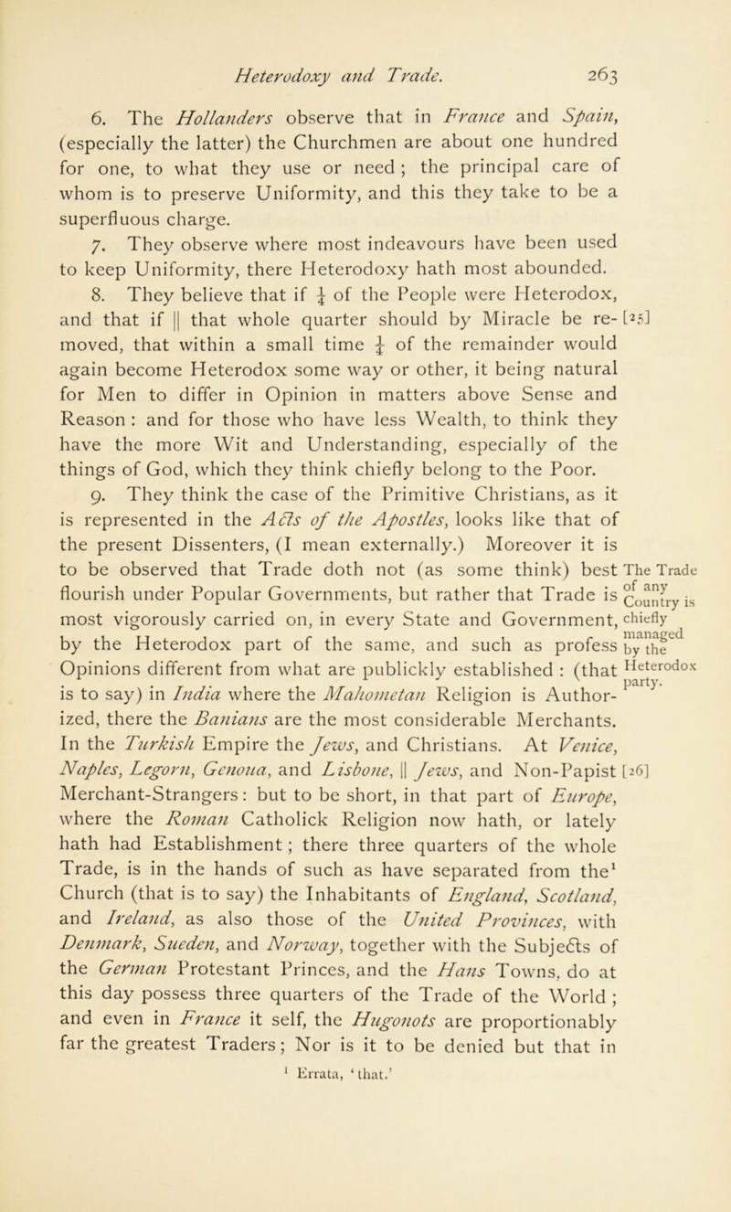 6. The Hollanders observe that in France and Spain, (especially the latter) the Churchmen are about one hundred for one, to what they use or need ; the principal care of whom is to preserve Uniformity, and this they take to be a superfluous charge. 7. They observe where most indeavours have been used to keep Uniformity, there Heterodoxy hath most abounded. 8. They believe that if \ of the People were Heterodox, and that if [| that whole quarter should by Miracle be re- KsJ moved, that within a small time J of the remainder would again become Heterodox some way or other, it being natural for Men to differ in Opinion in matters above Sense and Reason : and for those who have less Wealth, to think they have the more Wit and Understanding, especially of the things of God, which they think chiefly belong to the Poor. 9. They think the case of the Primitive Christians, as it is represented in the Acts of the Apostles, looks like that of the present Dissenters, (I mean externally.) Moreover it is to be observed that Trade doth not (as some think) best The Trade flourish under Popular Governments, but rather that Trade is Country is most vigorously carried on, in every State and Government, chiefly by the Heterodox part of the same, and such as profess by1the^ Opinions different from what are publickly established : (that Heterodox is to say) in India where the Mahometan Religion is Author- ized, there the Banians are the most considerable Merchants. In the Turkish Empire the Jews, and Christians. At Venice, Naples, Legorn, Genoua, and Lisbone, || Jews, and Non-Papist [26] Merchant-Strangers: but to be short, in that part of Europe, where the Roman Catholick Religion now hath, or lately hath had Establishment; there three quarters of the whole Trade, is in the hands of such as have separated from the1 Church (that is to say) the Inhabitants of England, Scotland, and Ireland, as also those of the United Provinces, with Denmark, Sueden, and Norway, together with the Subjects of the German Protestant Princes, and the Hans Towns, do at this day possess three quarters of the Trade of the World ; and even in France it self, the Hugonots are proportionably far the greatest Traders; Nor is it to be denied but that in 1 Errata, ‘ that.’