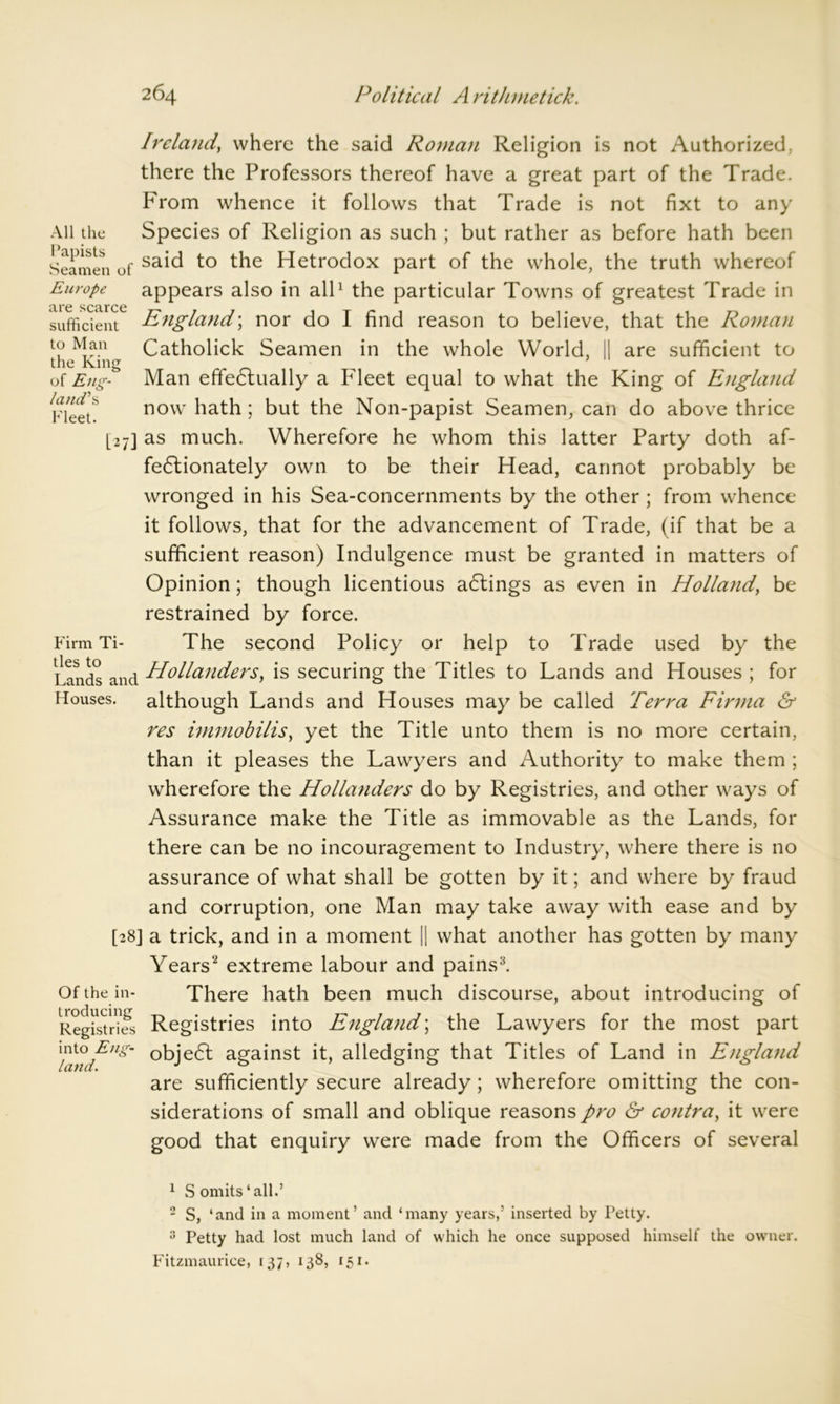 All the are scarce sufficient to Man the King of Eng- land's Fleet. Ireland, where the said Roman Religion is not Authorized, there the Professors thereof have a great part of the Trade. From whence it follows that Trade is not fixt to any Species of Religion as such ; but rather as before hath been Seamen of sa*d to Hetrodox part of the whole, the truth whereof Europe appears also in all1 the particular Towns of greatest Trade in England; nor do I find reason to believe, that the Roman Catholick Seamen in the whole World, || are sufficient to Man effectually a Fleet equal to what the King of E}igland now hath; but the Non-papist Seamen, can do above thrice [27] as much. Wherefore he whom this latter Party doth af- fectionately own to be their Head, cannot probably be wronged in his Sea-concernments by the other ; from whence it follows, that for the advancement of Trade, (if that be a sufficient reason) Indulgence must be granted in matters of Opinion; though licentious adlings as even in Holland, be restrained by force. Firm Ti- The second Policy or help to Trade used by the Lands and Hollanders, is securing the Titles to Lands and Houses ; for Houses, although Lands and Houses may be called Terra Firma & res immobilis, yet the Title unto them is no more certain, than it pleases the Lawyers and Authority to make them ; wherefore the Hollanders do by Registries, and other ways of Assurance make the Title as immovable as the Lands, for there can be no incouragement to Industry, where there is no assurance of what shall be gotten by it; and where by fraud and corruption, one Man may take away with ease and by [28] a trick, and in a moment || what another has gotten by many Years'2 extreme labour and pains3. Of the in- There hath been much discourse, about introducing of Registrms Registries into England; the Lawyers for the most part Xfxnfng' against it, alledging that Titles of Land in England are sufficiently secure already; wherefore omitting the con- siderations of small and oblique reasons pro & contra, it were good that enquiry were made from the Officers of several 1 S omits ‘all.’ 2 S, ‘and in a moment’ and ‘many years,’ inserted by Petty. 3 Petty had lost much land of which he once supposed himself the owner. Fitzmaurice, 137, 138, 151.