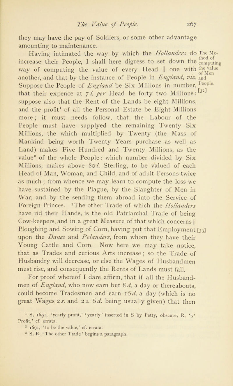 they may have the pay of Soldiers, or some other advantage amounting to maintenance. Having intimated the way by which the Hollanders do increase their People, 1 shall here digress to set down the way of computing the value of every Head || one with another, and that by the instance of People in England, viz. Suppose the People of England be Six Millions in number, that their expence at 7/. per Head be forty two Millions: suppose also that the Rent of the Lands be eight Millions, and the profit1 of all the Personal Estate be Eight Millions more ; it must needs follow, that the Labour of the People must have supplyed the remaining Twenty Six Millions, the which multiplied by Twenty (the Mass of Mankind being worth Twenty Years purchase as well as Land) makes Five Hundred and Twenty Millions, as the value2 of the whole People: which number divided by Six Millions, makes above 80/. Sterling, to be valued of each Head of Man, Woman, and Child, and of adult Persons twice as much ; from whence we may learn to compute the loss we have sustained by the Plague, by the Slaughter of Men in War, and by the sending them abroad into the Service of Foreign Princes. 3The other Trade of which the Hollanders have rid their Hands, is the old Patriarchal Trade of being Cow-keepers, and in a great Measure of that which concerns || Ploughing and Sowing of Corn, having put that Employment upon the Danes and Polanders, from whom they have their Young Cattle and Corn. Now here we may take notice, that as Trades and curious Arts increase; so the Trade of Husbandry will decrease, or else the Wages of Husbandmen must rise, and consequently the Rents of Lands must fall. For proof whereof I dare affirm, that if all the Husband- men of England, who now earn but 8 d. a day or thereabouts, could become Tradesmen and earn 16 d. a day (which is no great Wages 2 s. and 2 s. 6 d. being usually given) that then The Me- thod of computing the value of Men and People. [32] [33] 1 S, 1691, 4yearly profit,’ ‘yearly’ inserted in S by Petty, obscure, R, ‘vf Profit,’ cf. errata. 2 1691, ‘to be the value,’ cf. errata. 3 S, R, ‘ The other 'Trade ’ begins a paragraph.