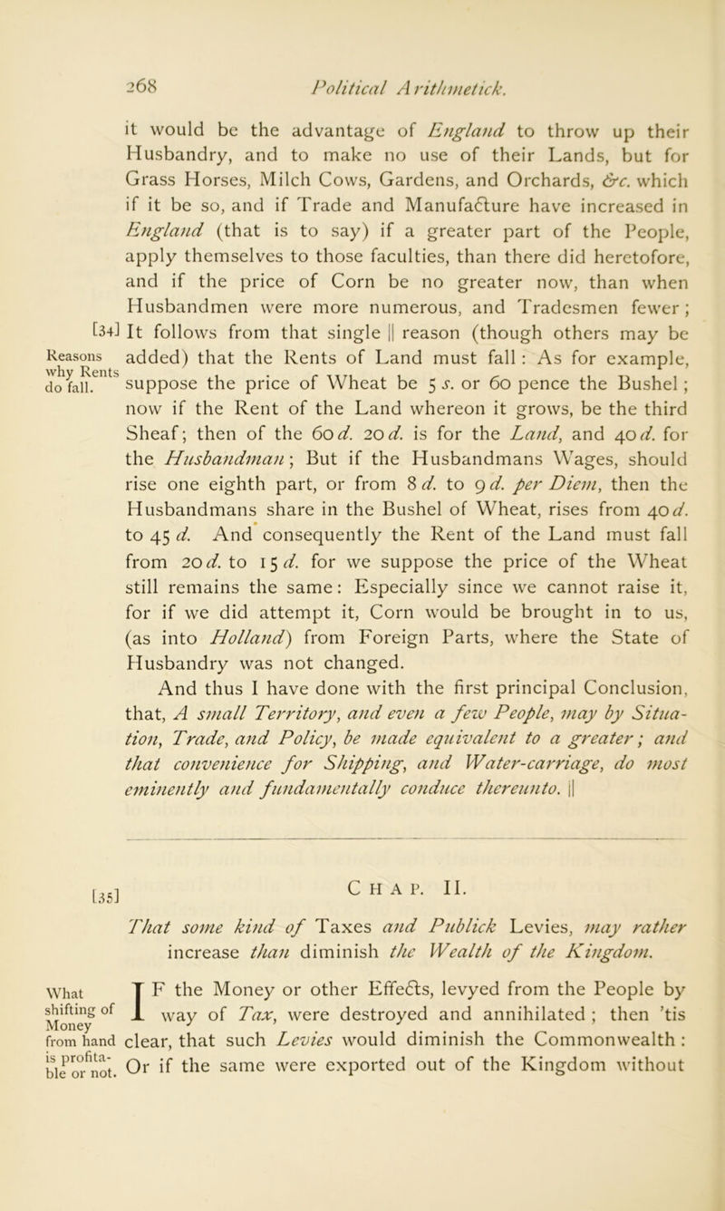 it would be the advantage of England to throw up their Husbandry, and to make no use of their Lands, but for Grass Horses, Milch Cows, Gardens, and Orchards, &c. which if it be so, and if Trade and Manufacture have increased in England (that is to say) if a greater part of the People, apply themselves to those faculties, than there did heretofore, and if the price of Corn be no greater now, than when Husbandmen were more numerous, and Tradesmen fewer ; L-d It follows from that single || reason (though others may be Reasons added) that the Rents of Land must fall : As for example, do faH.entS suppose the price of Wheat be 5 .y. or 60 pence the Bushel ; now if the Rent of the Land whereon it grows, be the third Sheaf; then of the 60d. 20d. is for the Land, and 40d. for the Husbandman; But if the Husbandmans Wages, should rise one eighth part, or from 8 d. to 9 d. per Diem, then the Husbandmans share in the Bushel of Wheat, rises from 40d. 0 to 45 d. And consequently the Rent of the Land must fall from 20 d. to 15 d. for we suppose the price of the Wheat still remains the same: Especially since we cannot raise it, for if we did attempt it, Corn would be brought in to us, (as into Holland) from Foreign Parts, where the State of Husbandry was not changed. And thus I have done with the first principal Conclusion, that, A small Territory, and even a few People, may by Situa- tion, Trade, and Policy, be made equivalent to a greater; and that convenience for Shipping, and Water-carriage, do most eminently and fundamentally conduce thereunto. j| [35] Chap. II. That some kind of Taxes and Publick Levies, may rather increase than diminish the Wealth of the Kingdom. What T F the Money or other Effects, levyed from the People by Money*°f ^ waT Tax, were destroyed and annihilated ; then ’tis from hand clear, that such Levies would diminish the Commonwealth : bie ofnot. Or if the same were exported out of the Kingdom without