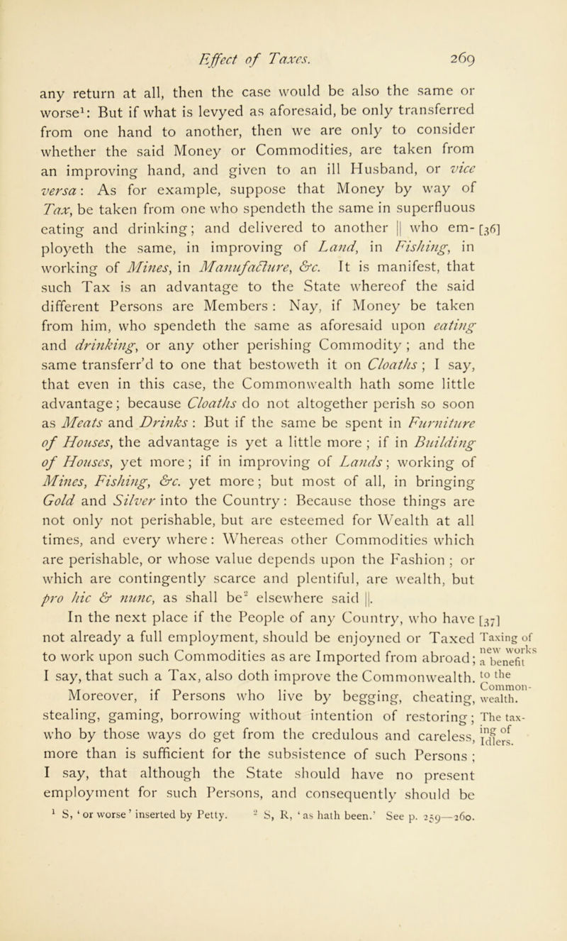 any return at all, then the case would be also the same or worse1: But if what is levyed as aforesaid, be only transferred from one hand to another, then we are only to consider whether the said Money or Commodities, are taken from an improving hand, and given to an ill Husband, or vice versa: As for example, suppose that Money by way of Tax, be taken from one who spendeth the same in superfluous eating and drinking; and delivered to another |i who em- [36] ployeth the same, in improving of Land, in Fishing, in working of Mines, in Manufacture, &c. It is manifest, that such Tax is an advantage to the State whereof the said different Persons are Members : Nay, if Money be taken from him, who spendeth the same as aforesaid upon eating and drinking, or any other perishing Commodity ; and the same transferr’d to one that bestoweth it on C/oaths ; I say, that even in this case, the Commonwealth hath some little advantage; because Cloaths do not altogether perish so soon as Meats and Drinks : But if the same be spent in Furniture of Houses, the advantage is yet a little more ; if in Building of Houses, yet more; if in improving of Lands; working of Mines, Fishing, &c. yet more; but most of all, in bringing Gold and Silver into the Country: Because those things are not only not perishable, but are esteemed for Wealth at all times, and every where: Whereas other Commodities which are perishable, or whose value depends upon the Fashion ; or which are contingently scarce and plentiful, are wealth, but pro hie & nunc, as shall be’J elsewhere said Jj. In the next place if the People of any Country, who have [37] not already a full employment, should be enjoyned or Taxed Taxing of to work upon such Commodities as are Imported from abroad; benefit I say, that such a Tax, also doth improve the Commonwealth. £ the Moreover, if Persons who live by begging, cheating, wealth, stealing, gaming, borrowing without intention of restoring; The tax - who by those ways do get from the credulous and careless, infers more than is sufficient for the subsistence of such Persons ; I say, that although the State should have no present employment for such Persons, and consequently should be 1 S, ‘or worse’ inserted by Petty. 2 S, R, ‘as hath been.’ See p. 259—260.