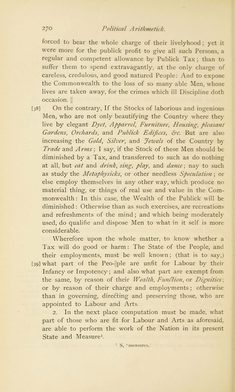 forced to bear the whole charge of their livelyhood ; yet it were more for the publick profit to give all such Persons, a regular and competent allowance by Publick Tax; than to suffer them to spend extravagantly, at the only charge of careless, credulous, and good natured People: And to expose the Commonwealth to the loss of so many able Men, whose lives are taken away, for the crimes which ill Discipline doth occasion. || [38] On the contrary, If the Stocks of laborious and ingenious Men, who are not only beautifying the Country where they live by elegant Dyet, Apparr el, Furniture, Housing, pleasa7it Gardens, Orchards, and Publick Edifices, &c. But are also increasing the Gold, Silver, and Jewels of the Country by Trade and Arms’, I say, if the Stock of these Men should be diminished by a Tax, and transferred to such as do nothing at all, but eat and drink, sing, play, and dance', nay to such as study the Metaphysicks, or other needless Speculation ; or else employ themselves in any other way, which produce no material thing, or things of real use and value in the Com- monwealth: In this case, the Wealth of the Publick will be diminished: Otherwise than as such exercises, are recreations and refreshments of the mind ; and which being moderately used, do qualifie and dispose Men to what in it self is more considerable. Wherefore upon the whole matter, to know whether a Tax will do good or harm : The State of the People, and their employments, must be well known; (that is to say,) [39] what part of the Peo-|jple are unfit for Labour by their Infancy or Impotency; and also what part are exempt from the same, by reason of their Wealth, Funfilion, or Dignities; or by reason of their charge and employments; otherwise than in governing, directing and preserving those, who are appointed to Labour and Arts. 2. In the next place computation must be made, what part of those who are fit for Labour and Arts as aforesaid, are able to perform the work of the Nation in its present State and Measure1. 1 S, ‘ measures.