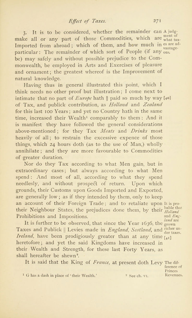 3. It is to be considered, whether the remainder can A judg- make all or any part of those Commodities, which are what tax. Imported from abroad ; which of them, and how much in es aie a(1_ 1 . vantage- particular: The remainder of which sort of People (if any Dus. be) may safely and without possible prejudice to the Com- monwealth, be employed in Arts and Exercises of pleasure and ornament; the greatest whereof is the Improvement of natural knowledge. Having thus in general illustrated this point, which I think needs no other proof but illustration ; I come next to intimate that no part of Europe hath || paid so much by way [40] of Tax, and publick contribution, as Holland and Zealand for this last 100 Years; and yet no Country hath in the same time, increased their Wealth1 comparably to them : And it is manifest they have followed the general considerations above-mentioned ; for they Tax Meats and Drinks most heavily of all; to restrain the excessive expence of those things, which 24 hours doth (as to the use of Man,) wholly annihilate ; and they are more favourable to Commodities of greater duration. Nor do they Tax according to what Men gain, but in extraordinary cases; but always according to what Men spend : And most of all, according to what they spend needlesly, and without prospedl of return. Upon which grounds, their Customs upon Goods Imported and Exported, are generally low; as if they intended by them, only to keep an account of their Foreign Trade; and to retaliate upon It is pro- their Neighbour States, the prejudices done them, by their Prohibitions and Impositions. and EnS- It is further to be observed, that since the Year 1636, the grown Taxes and Publick II Levies made in England, Scotland, and Pcher un' 11 0 der taxes. Ireland, have been prodigiously greater than at any time [4l] heretofore; and yet the said Kingdoms have increased in their Wealth and Strength, for these last Forty Years, as shall hereafter be shewn2. It is said that the King of France, at present doth Levy The dif- ference of Princes Revenues. 1 G has a dash in place of ‘ their Wealth.’ 2 See ch. vi.