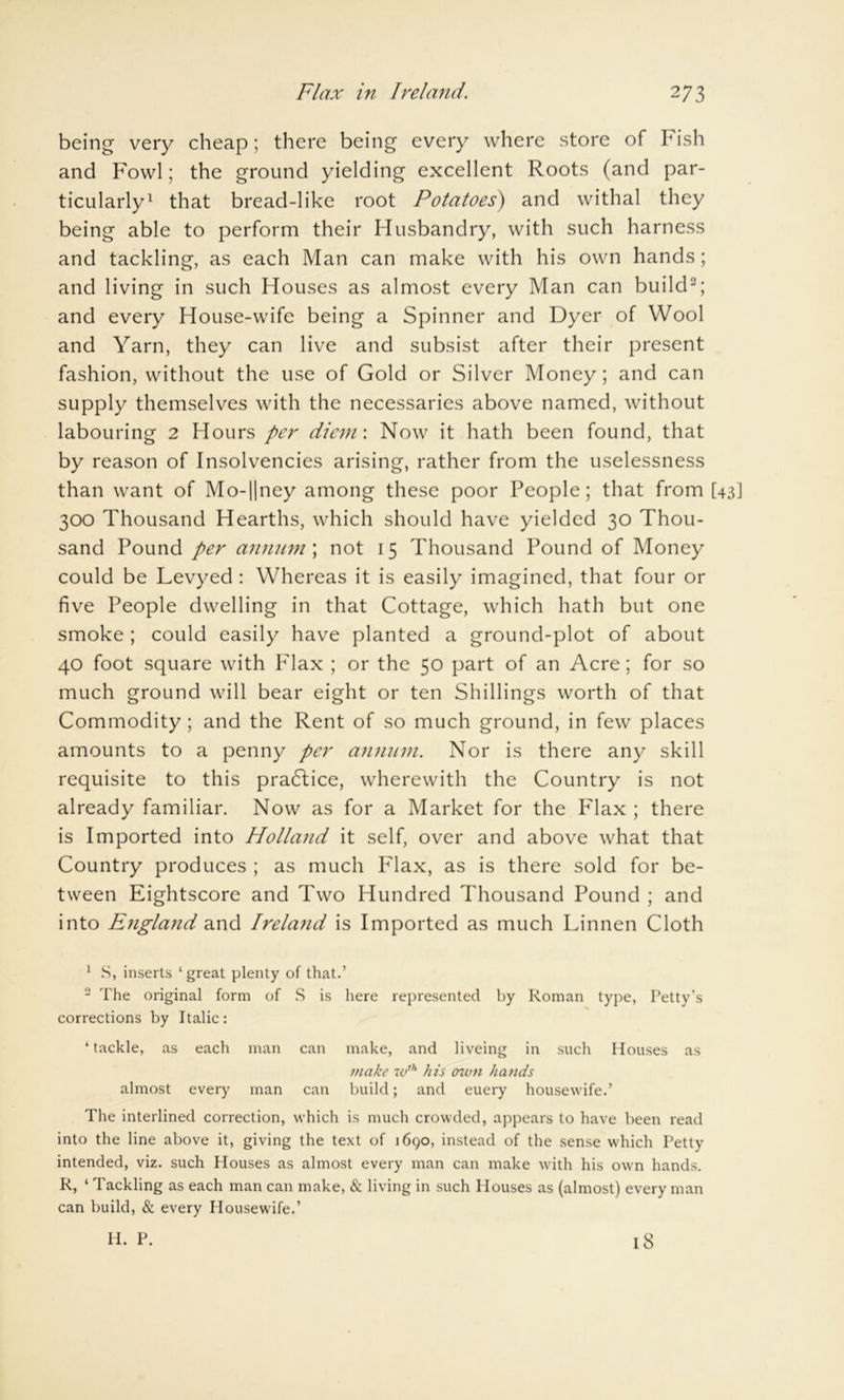 being very cheap; there being every where store of Fish and Fowl; the ground yielding excellent Roots (and par- ticularly1 that bread-like root Potatoes) and withal they being able to perform their Husbandry, with such harness and tackling, as each Man can make with his own hands; and living in such Houses as almost every Man can build2; and every House-wife being a Spinner and Dyer of Wool and Yarn, they can live and subsist after their present fashion, without the use of Gold or Silver Money; and can supply themselves with the necessaries above named, without labouring 2 Hours per diem\ Now it hath been found, that by reason of Insolvencies arising, rather from the uselessness than want of Mo-||ney among these poor People; that from [43] 300 Thousand Hearths, which should have yielded 30 Thou- sand Pound per annum; not 15 Thousand Pound of Money could be Levyed : Whereas it is easily imagined, that four or five People dwelling in that Cottage, which hath but one smoke ; could easily have planted a ground-plot of about 40 foot square with Flax ; or the 50 part of an Acre; for so much ground will bear eight or ten Shillings worth of that Commodity ; and the Rent of so much ground, in few places amounts to a penny per annum. Nor is there any skill requisite to this practice, wherewith the Country is not already familiar. Now as for a Market for the Flax ; there is Imported into Holland it self, over and above what that Country produces ; as much Flax, as is there sold for be- tween Eightscore and Two Hundred Thousand Pound ; and into England and Ireland is Imported as much Linnen Cloth 1 S, inserts ‘ great plenty of that.’ 2 The original form of S is here represented by Roman type, Petty's corrections by Italic: ‘ tackle, as each man can make, and liveing in such Houses as make w1h his own hands almost every man can build; and euery housewife.’ The interlined correction, which is much crowded, appears to have been read into the line above it, giving the text of 1690, instead of the sense which Petty intended, viz. such Houses as almost every man can make with his own hands. R, ‘ Tackling as each man can make, & living in such Houses as (almost) every man can build, & every Housewife.’ H. P. 18