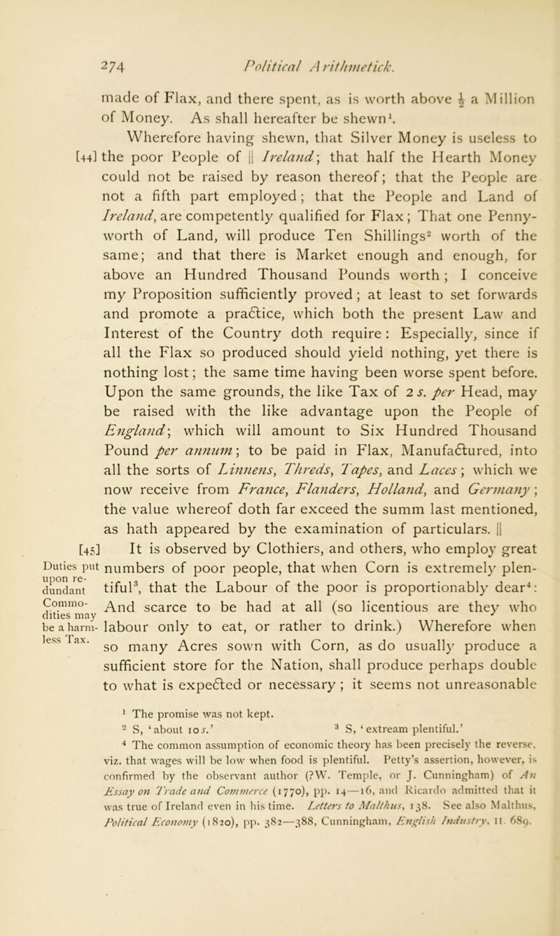 made of Flax, and there spent, as is worth above \ a Million of Money. As shall hereafter be shewn1. Wherefore having shewn, that Silver Money is useless to [44] the poor People of || Ireland; that half the Hearth Money could not be raised by reason thereof; that the People are not a fifth part employed; that the People and Land of Ireland, are competently qualified for Flax; That one Penny- worth of Land, will produce Ten Shillings2 worth of the same; and that there is Market enough and enough, for above an Hundred Thousand Pounds worth; I conceive my Proposition sufficiently proved ; at least to set forwards and promote a practice, which both the present Law and Interest of the Country doth require : Especially, since if all the Flax so produced should yield nothing, yet there is nothing lost; the same time having been worse spent before. Upon the same grounds, the like Tax of 2 s. per Head, may be raised with the like advantage upon the People of England; which will amount to Six Hundred Thousand Pound per annum\ to be paid in Flax, Manufactured, into all the sorts of Linnens, Threds, Tapes, and Laces; which we now receive from France, Flanders, Holland, and Germany ; the value whereof doth far exceed the summ last mentioned, as hath appeared by the examination of particulars. j| [45] It is observed by Clothiers, and others, who employ great Duties put numbers of poor people, that when Corn is extremely plen- dundant tiful3, that the Labour of the poor is proportionably dear4: Com mo- Anci scarce to be had at all (so licentious are they who dities may v # J be a harm-labour only to eat, or rather to drink.) Wherefore when ess ax. many Acres sown with Corn, as do usually produce a sufficient store for the Nation, shall produce perhaps double to what is expected or necessary ; it seems not unreasonable 1 The promise was not kept. 2 S, ‘about ioj'.’ 3 S, ‘ extream plentiful.’ 4 The common assumption of economic theory has been precisely the reverse, viz. that wages will be low when food is plentiful. Petty’s assertion, however, is confirmed by the observant author (?W. Temple, or J. Cunningham) of An Essay on Trade and Commerce (1770), pp. 14—16, and Ricardo admitted that it was true of Ireland even in his time. Letters to Mai thus, 138. See also Malthus, Political Economy (1820), pp. 382—388, Cunningham, English Industry, 11. 68q.