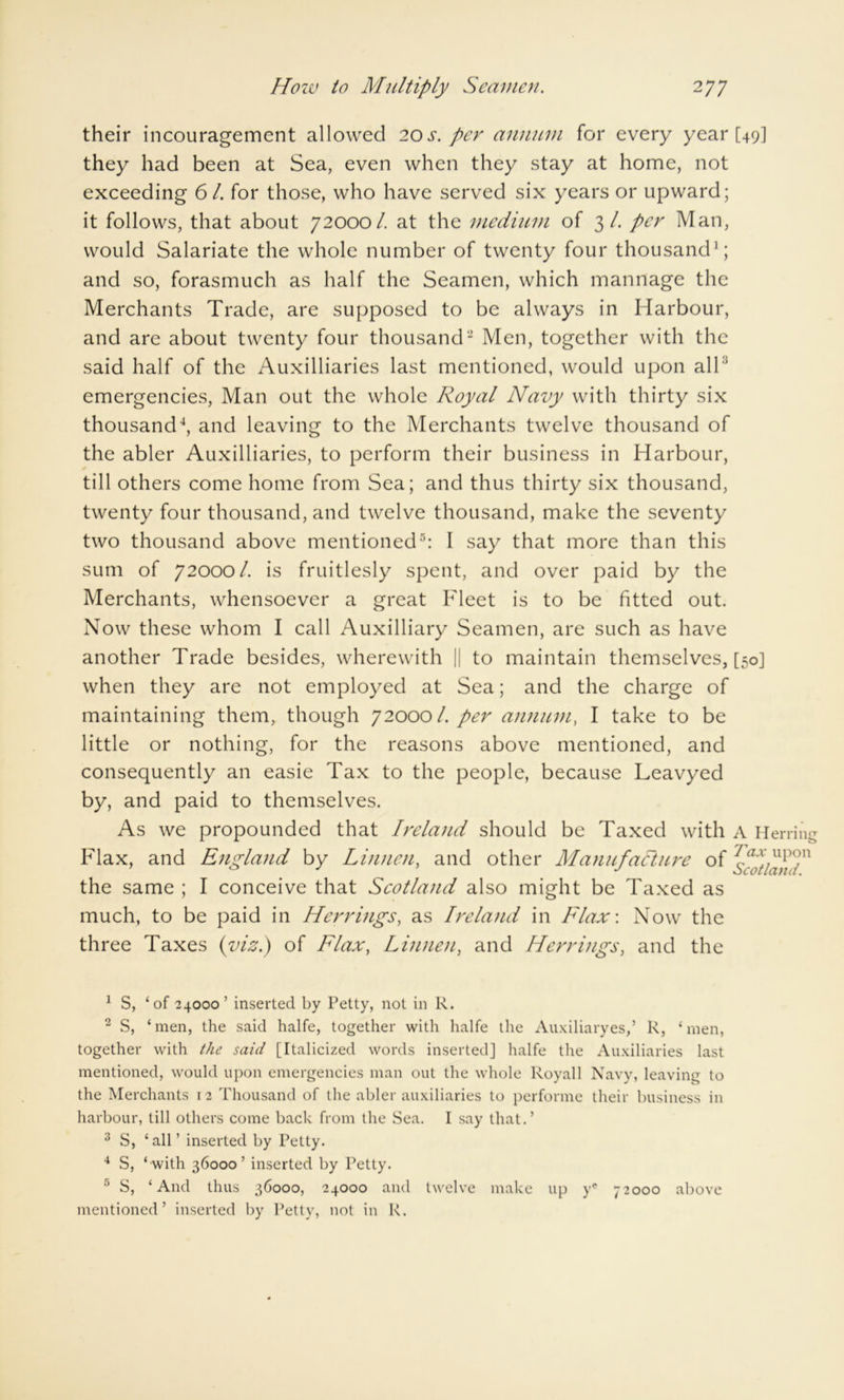 their incouragement allowed 2os. per annum for every year [49] they had been at Sea, even when they stay at home, not exceeding 61. for those, who have served six years or upward; it follows, that about 72000/. at the medium of 3/. per Man, would Salariate the whole number of twenty four thousand1; and so, forasmuch as half the Seamen, which mannage the Merchants Trade, are supposed to be always in Harbour, and are about twenty four thousand'2 Men, together with the said half of the Auxiliaries last mentioned, would upon all3 emergencies, Man out the whole Royal Navy with thirty six thousand4, and leaving to the Merchants twelve thousand of the abler Auxiliaries, to perform their business in Harbour, ✓ till others come home from Sea; and thus thirty six thousand, twenty four thousand, and twelve thousand, make the seventy two thousand above mentioned5: I say that more than this sum of 72000/. is fruitlesly spent, and over paid by the Merchants, whensoever a great Fleet is to be fitted out. Now these whom I call Auxiliary Seamen, are such as have another Trade besides, wherewith || to maintain themselves, [50] when they are not employed at Sea; and the charge of maintaining them, though 720001. per annum, I take to be little or nothing, for the reasons above mentioned, and consequently an easie Tax to the people, because Leavyed by, and paid to themselves. As we propounded that Ireland should be Taxed with A Herring Flax, and England by Linnen, and other Manufacture of the same ; I conceive that Scotland also might be Taxed as much, to be paid in Herrings, as Ireland in Flax: Now the three Taxes (viz.) of Flax, Linnen, and Herrings, and the 1 S, ‘of 24000’ inserted by Petty, not in R. 2 S, ‘men, the said halfe, together with halfe the Auxiliaryes,’ R, ‘men, together with the said [Italicized words inserted] halfe the Auxiliaries last mentioned, would upon emergencies man out the whole Royall Navy, leaving to the Merchants 12 Thousand of the abler auxiliaries to performe their business in harbour, till others come back from the Sea. I say that.’ 3 S, ‘all’ inserted by Petty. 4 S, ‘ with 36000’ inserted by Petty. 5 S, ‘And thus 36000, 24000 and twelve make up ye 72000 above mentioned’ inserted by Petty, not in R.