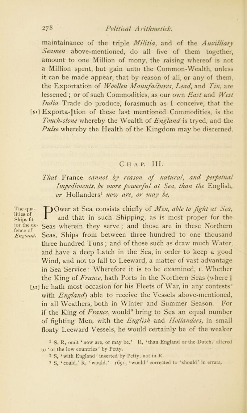 maintainance of the triple Militia, and of the Auxilliary Seamen above-mentioned, do all five of them together, amount to one Million of mony, the raising whereof is not a Million spent, but gain unto the Common-Wealth, unless it can be made appear, that by reason of all, or any of them, the Exportation of Woollen Manufactures, Lead, and Tin, are lessened ; or of such Commodities, as our own East and West India Trade do produce, forasmuch as I conceive, that the [51] Exporta-|]tion of these last mentioned Commodities, is the Touch-stone whereby the Wealth of England is tryed, and the Pulse whereby the Health of the Kingdom may be discerned. Chap. III. That France cannot by reason of natural, and perpetual Impediments, be more powerftil at Sea, than the English, or Hollanders1 now are, or may be. The qua- T_)Ower at Sea consists chiefly of Men, able to fight at Sea, Ships°fit and that in such Shipping, as is most proper for the for the de- 5eas wherein they serve; and those are in these Northern England. Seas, Ships from between three hundred to one thousand three hundred Tuns ; and of those such as draw much Water, and have a deep Latch in the Sea, in order to keep a good Wind, and not to fall to Leeward, a matter of vast advantage in Sea Service: Wherefore it is to be examined, 1. Whether the King of France, hath Ports in the Northern Seas (where || [52] he hath most occasion for his Fleets of W7ar, in any contests2 with England) able to receive the Vessels above-mentioned, in all Weathers, both in Winter and Summer Season. For if the King of France, would3 bring to Sea an equal number of fighting Men, with the English and Hollanders, in small floaty Leeward Vessels, he would certainly be of the weaker 1 S, R, omit ‘now are, or may be.’ R, ‘than England or the Dutch,’ altered to ‘ or the low countries ’ by Petty. 2 S, ‘ with England ’ inserted by Petty, not in R. 3 S, ‘could,’ R, ‘would.’ 1691, ‘would’ corrected to ‘should’ in errata.