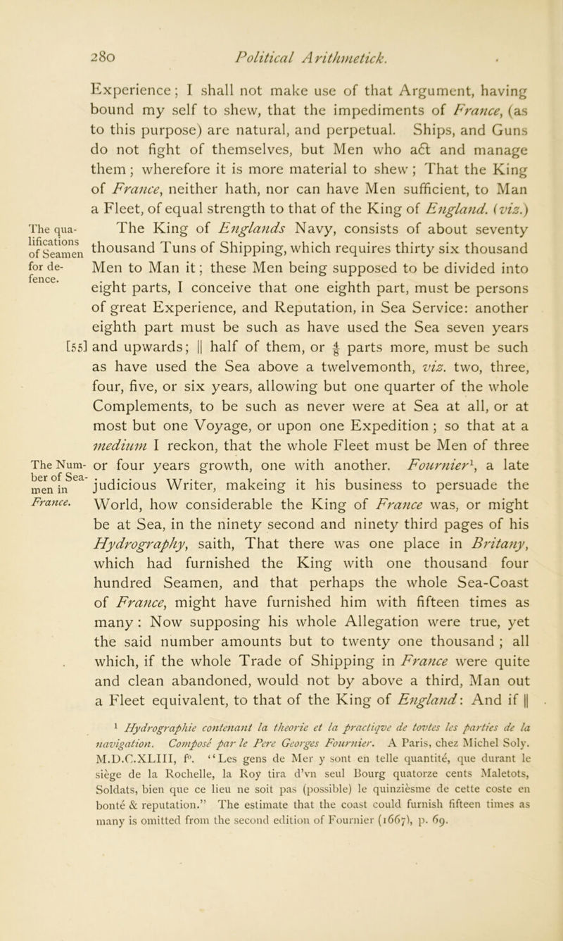 The qua- lifications of Seamen for de- fence. [55] The Num- ber of Sea- men in France. Experience; I shall not make use of that Argument, having bound my self to shew, that the impediments of France, (as to this purpose) are natural, and perpetual. Ships, and Guns do not fight of themselves, but Men who a6t and manage them; wherefore it is more material to shew ; That the King of France, neither hath, nor can have Men sufficient, to Man a Fleet, of equal strength to that of the King of England, (viz.) The King of Englands Navy, consists of about seventy thousand Tuns of Shipping, which requires thirty six thousand Men to Man it; these Men being supposed to be divided into eight parts, I conceive that one eighth part, must be persons of great Experience, and Reputation, in Sea Service: another eighth part must be such as have used the Sea seven years and upwards; || half of them, or | parts more, must be such as have used the Sea above a twelvemonth, viz. two, three, four, five, or six years, allowing but one quarter of the whole Complements, to be such as never were at Sea at all, or at most but one Voyage, or upon one Expedition ; so that at a medium I reckon, that the whole Fleet must be Men of three or four years growth, one with another. Fournier1, a late judicious Writer, makeing it his business to persuade the World, how considerable the King of France was, or might be at Sea, in the ninety second and ninety third pages of his Flydrography, saith, That there was one place in Britany, which had furnished the King with one thousand four hundred Seamen, and that perhaps the whole Sea-Coast of France, might have furnished him with fifteen times as many : Now supposing his whole Allegation were true, yet the said number amounts but to twenty one thousand ; all which, if the whole Trade of Shipping in France were quite and clean abandoned, would not by above a third, Man out a Fleet equivalent, to that of the King of England: And if || 1 Hydrographie contenant la theorie et la practiqve de tovtes les parties de la navigation. Compose par le Fere Georges Fournier. A Paris, chez Michel Soly. M.D.C.XLIII, f°. “Les gens de Mer y sont en telle quantite, que durant le siege de la Rochelle, la Roy tira d’vn seul Bourg quatorze cents Maletots, Soldats, bien que ce lieu ne soit pas (possible) le quinziesme de cette coste en bonte & reputation.” The estimate that the coast could furnish fifteen times as many is omitted from the second edition of Fournier (1667), p. 69.