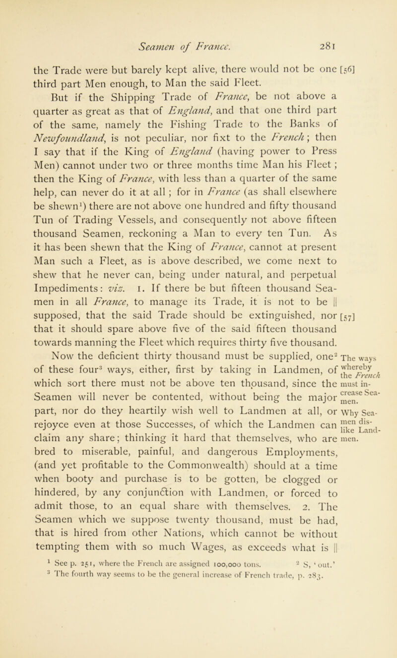 the Trade were but barely kept alive, there would not be one third part Men enough, to Man the said bleet. But if the Shipping Trade of Franccy be not above a quarter as great as that of England, and that one third part of the same, namely the Fishing Trade to the Banks ol Newfoundland, is not peculiar, nor fixt to the French ; then I say that if the King of England (having power to Press Men) cannot under two or three months time Man his Fleet; then the King of France, with less than a quarter of the same help, can never do it at all ; for in France (as shall elsewhere be shewn1) there are not above one hundred and fifty thousand Tun of Trading Vessels, and consequently not above fifteen thousand Seamen, reckoning a Man to every ten Tun. As it has been shewn that the King of France, cannot at present Man such a Fleet, as is above described, we come next to shew that he never can, being under natural, and perpetual Impediments: viz. 1. If there be but fifteen thousand Sea- men in all France, to manage its Trade, it is not to be || supposed, that the said Trade should be extinguished, nor that it should spare above five of the said fifteen thousand towards manning the Fleet which requires thirty five thousand. Now the deficient thirty thousand must be supplied, one'2 of these four2 ways, either, first by taking in Landmen, of which sort there must not be above ten thousand, since the Seamen will never be contented, without being the major part, nor do they heartily wish well to Landmen at all, or rejoyce even at those Successes, of which the Landmen can claim any share; thinking it hard that themselves, who are bred to miserable, painful, and dangerous Employments, (and yet profitable to the Commonwealth) should at a time when booty and purchase is to be gotten, be clogged or hindered, by any conjunction with Landmen, or forced to admit those, to an equal share with themselves. 2. The Seamen which we suppose twenty thousand, must be had, that is hired from other Nations, which cannot be without tempting them with so much Wages, as exceeds what is j| 1 See p. 251, where the French are assigned 100,000 tons. 2 S, ‘out.’ ;; The fourth way seems to be the general increase of French trade, p. 283. [56] [57] The ways whereby the French must in- crease Sea- men. Why Sea- men dis- like Land- men.