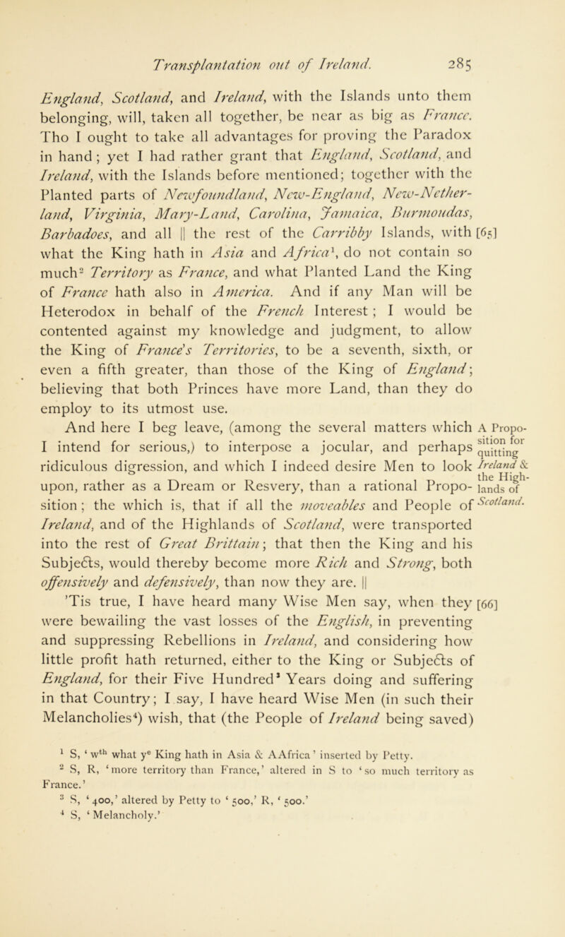 England, Scotland, and Ireland, with the Islands unto them belonging, will, taken all together, be near as big as France. Tho I ought to take all advantages for proving the Paradox in hand ; yet I had rather grant that England, Scotland,and Ireland\ with the Islands before mentioned; together with the Planted parts of Newfoundland, Ncw-England, New-Nether- lands Virginia, Mary-Land, Carolina, Jamaica, Burmoudas, Barbadoes, and all || the rest of the Carribby Islands, with [65] what the King hath in and Africa\ do not contain so much2 * Territory as France, and what Planted Land the King of France hath also in America. And if any Man will be Heterodox in behalf of the French Interest ; I would be contented against my knowledge and judgment, to allow the King of France s Territories, to be a seventh, sixth, or even a fifth greater, than those of the King of England; believing that both Princes have more Land, than they do employ to its utmost use. And here I beg leave, (among the several matters which I intend for serious,) to interpose a jocular, and perhaps ridiculous digression, and which I indeed desire Men to look upon, rather as a Dream or Resvery, than a rational Propo- sition ; the which is, that if all the moveables and People of Ireland, and of the Highlands of Scotland, were transported into the rest of Great Brittain; that then the King and his Subjedls, would thereby become more Rich and Strong, both offensively and defensively, than now they are. || ’Tis true, I have heard many Wise Men say, when they [66] were bewailing the vast losses of the English, in preventing and suppressing Rebellions in Ireland, and considering how little profit hath returned, either to the King or Subjedls of England, for their Five Hundred1 Years doing and suffering in that Country; I say, I have heard Wise Men (in such their Melancholies4) wish, that (the People of Ireland being saved) A Propo- sition for quitting Ireland & the High- lands of Scotland. 1 S, ‘ wth what ye King hath in Asia & A Africa ’ inserted by Petty. 2 S, R, ‘more territory than France,’ altered in S to ‘ so much territory as France.’ 2 S, ‘400,’ altered by Petty to ‘ 500,’ R, ‘ 500.’ 4 S, ‘ Melancholy.’