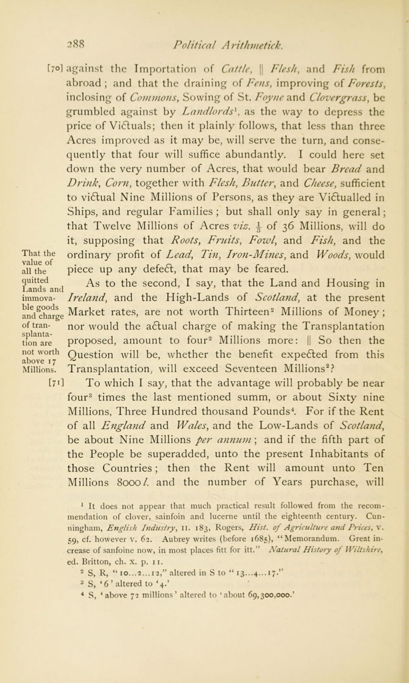 That the value of all the quitted Lands and immova- ble goods and charge of tran- splanta- tion are not worth above 17 Millions. [70I against the Importation of Cattle, || Flesh, and Fish from abroad ; and that the draining of Fens, improving of Forests, inclosing of Commons, Sowing of St. Foyne and Clover grass, be grumbled against by Landlords1, as the way to depress the price of Victuals; then it plainly follows, that less than three Acres improved as it may be, will serve the turn, and conse- quently that four will suffice abundantly. I could here set down the very number of Acres, that would bear Bread and Drink, Corn, together with Flesh, Butter, and Cheese, sufficient to vidlual Nine Millions of Persons, as they are Vidlualled in Ships, and regular Families; but shall only say in general; that Twelve Millions of Acres viz. \ of 36 Millions, will do it, supposing that Roots, Fruits, Fowl, and Fish, and the ordinary profit of Lead, Tin, Iron-Mines, and Woods, would piece up any defect, that may be feared. As to the second, I say, that the Land and Housing in Ireland, and the High-Lands of Scotland, at the present Market rates, are not worth Thirteen2 Millions of Money; nor would the adtual charge of making the Transplantation proposed, amount to four2 Millions more: || So then the Question will be, whether the benefit expedled from this Transplantation, will exceed Seventeen Millions2? [711 To which I say, that the advantage will probably be near four3 times the last mentioned summ, or about Sixty nine Millions, Three Hundred thousand Pounds4. For if the Rent of all England and Wales, and the Low-Lands of Scotland, be about Nine Millions per annum ; and if the fifth part of the People be superadded, unto the present Inhabitants of those Countries; then the Rent will amount unto Ten Millions 8000/. and the number of Years purchase, will 1 It does not appear that much practical result followed from the recom- mendation of clover, sainfoin and lucerne until the eighteenth century. Cun- ningham, English Industry, II. 183, Rogers, Hist, of Agriculture and Prices, V. 59, cf. however v. 62. Aubrey writes (before 1685), “Memorandum. Great in- crease of sanfoine now, in most places fitt for itt.” Natural History oj Wiltshire, ed. Britton, ch. x. p. 11. 2 S, R, “ 10...2... 12,” altered in S to “ 13...4... 17.” 3 S, ‘ 6 ’ altered to ‘4.’ 4 S, ‘above 72 millions’ altered to ‘about 69,300,000.’
