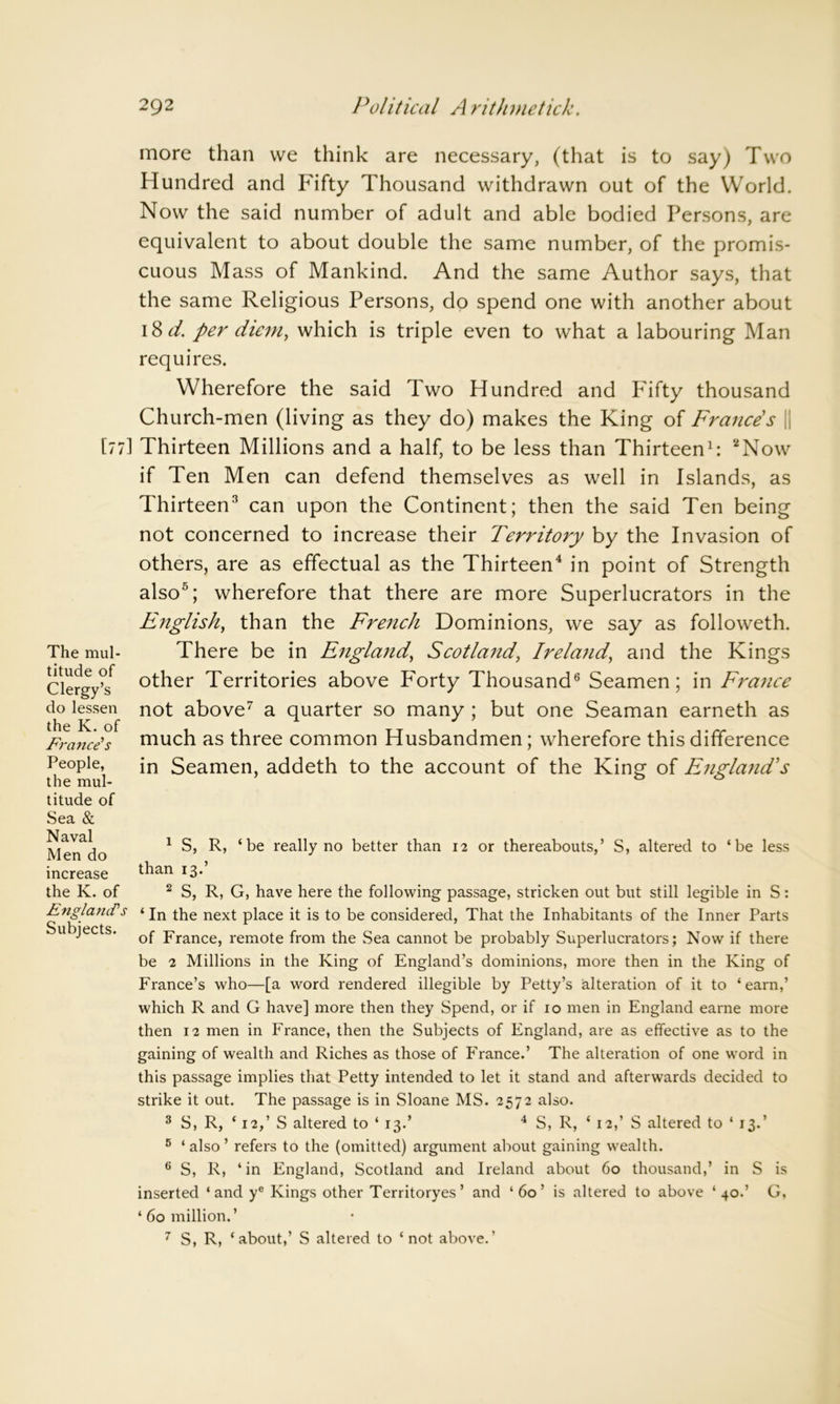 more than we think are necessary, (that is to say) Two Hundred and Fifty Thousand withdrawn out of the World. Now the said number of adult and able bodied Persons, are equivalent to about double the same number, of the promis- cuous Mass of Mankind. And the same Author says, that the same Religious Persons, do spend one with another about 18 d. per diem, which is triple even to what a labouring Man requires. Wherefore the said Two Hundred and Fifty thousand Church-men (living as they do) makes the King of France's || [77] Thirteen Millions and a half, to be less than Thirteen1: 2Now The mul- titude of Clergy’s do lessen the K. of France's People, the mul- titude of Sea & Naval Men do increase the K. of England's Subjects. if Ten Men can defend themselves as well in Islands, as Thirteen3 can upon the Continent; then the said Ten being not concerned to increase their Territory by the Invasion of others, are as effectual as the Thirteen4 in point of Strength also5; wherefore that there are more Superlucrators in the English, than the French Dominions, we say as followeth. There be in England\ Scotland, Ireland, and the Kings other Territories above P'orty Thousand6 Seamen; in France not above7 a quarter so many ; but one Seaman earneth as much as three common Husbandmen; wherefore this difference in Seamen, addeth to the account of the King of England's 1 S, R, ‘be really no better than 12 or thereabouts,’ S, altered to ‘be less than 13.’ 2 S, R, G, have here the following passage, stricken out but still legible in S: ‘ In the next place it is to be considered, That the Inhabitants of the Inner Parts of France, remote from the Sea cannot be probably Superlucrators; Now if there be 2 Millions in the King of England’s dominions, more then in the King of France’s who—[a word rendered illegible by Petty’s alteration of it to ‘earn,’ which R and G have] more then they Spend, or if 10 men in England earne more then 12 men in France, then the Subjects of England, are as effective as to the gaining of wealth and Riches as those of Franee.’ The alteration of one word in this passage implies that Petty intended to let it stand and afterwards decided to strike it out. The passage is in Sloane MS. 2572 also. 3 S, R, ‘ 12,’ S altered to ‘ 13.’ 4 S, R, ‘ 12,’ S altered to * 13.’ 5 ‘also’ refers to the (omitted) argument about gaining wealth. 6 S, R, ‘in England, Scotland and Ireland about 60 thousand,’ in S is inserted ‘and ye Kings other Territoryes’ and ‘60’ is altered to above ‘40.’ G, ‘bomillion.’ 7 S, R, ‘about,’ S altered to ‘not above.’