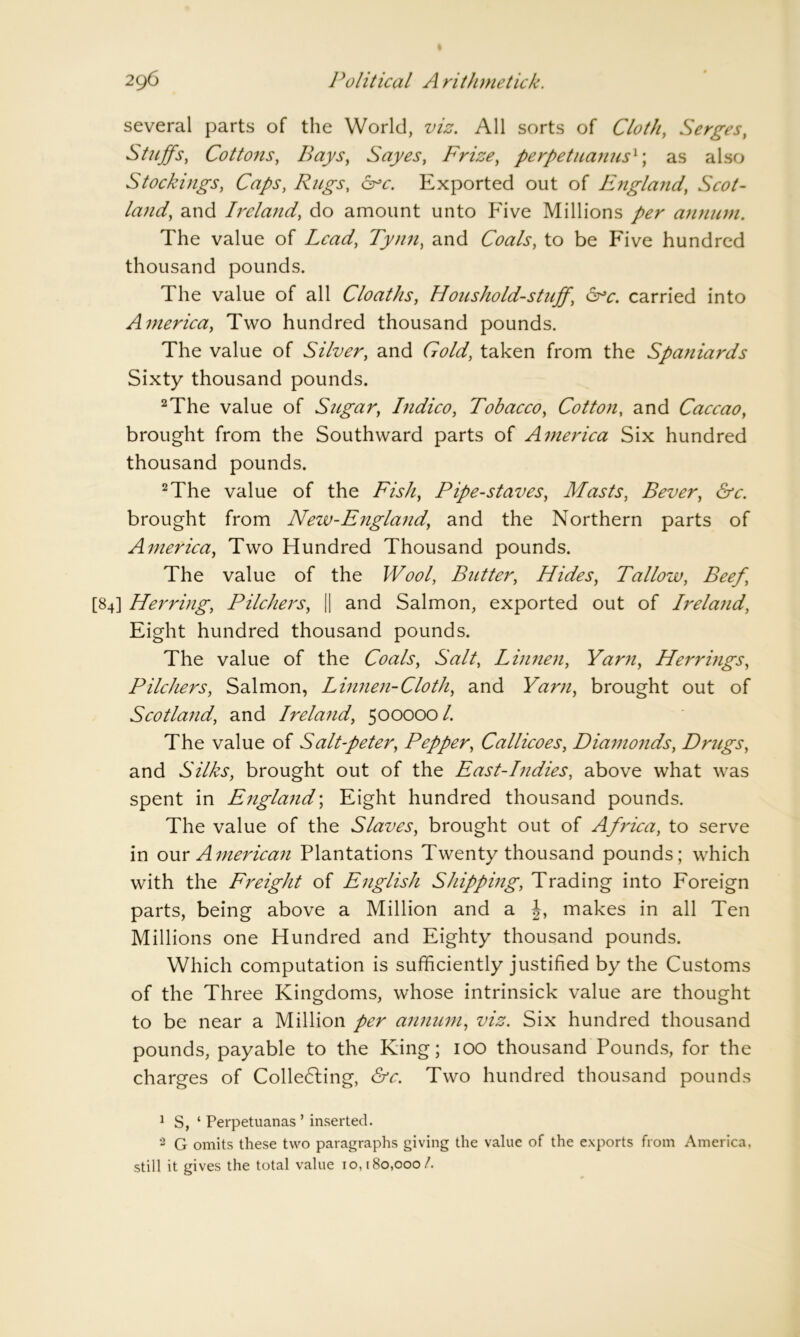 several parts of the World, viz. All sorts of Cloth, Serges, Stuffs, Cottons, Bays, Sayes, Frize, perpetuanus1; as also Stockings, Rugs, arc. Exported out of England, Scot- land, and Ireland, do amount unto Five Millions annum. The value of Lead, Tynn, and Coals, to be Five hundred thousand pounds. The value of all Cloaths, Houshold-stuff, arc. carried into America, Two hundred thousand pounds. The value of Silver, and Gold, taken from the Spaniards Sixty thousand pounds. 2The value of Sugar, Indico, Tobacco, Cotton, and Caccao, brought from the Southward parts of America Six hundred thousand pounds. 2The value of the Fish, Pipe-staves, Masts, Bever, &c. brought from New-England, and the Northern parts of America, Two Hundred Thousand pounds. The value of the Wool, Butter, Hides, Tallow, Beef, [84] Herring, Pilchers, || and Salmon, exported out of Ireland, Eight hundred thousand pounds. The value of the Coals, Salt, Linnen, Yarn, Herrings, Pilchers, Salmon, Linnen-Cloth, and Yarn, brought out of Scotland, and Irela7id, 500000/. The value of Salt-peter, Pepper, Callicoes, Diamonds, Drugs, and Silks, brought out of the East-Indies, above what was spent in England; Eight hundred thousand pounds. The value of the Slaves, brought out of Africa, to serve in our American Plantations Twenty thousand pounds; which with the Freight of English Shipping, Trading into Foreign parts, being above a Million and a makes in all Ten Millions one Hundred and Eighty thousand pounds. Which computation is sufficiently justified by the Customs of the Three Kingdoms, whose intrinsick value are thought to be near a Million per annum, viz. Six hundred thousand pounds, payable to the King; 100 thousand Pounds, for the charges of Colle6ling, &c. Two hundred thousand pounds 1 S, ‘ Perpetuanas ’ inserted. 3 G omits these two paragraphs giving the value of the exports from America, still it gives the total value 10,180,000/.