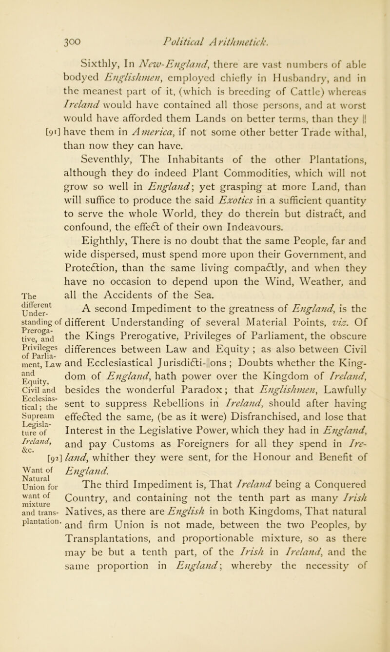 Sixthly, In New-England, there are vast numbers of able bodyed Englishmen, employed chiefly in Husbandry, and in the meanest part of it, (which is breeding of Cattle) whereas Ireland would have contained all those persons, and at worst would have afforded them Lands on better terms, than they I! [91] have them in America, if not some other better Trade withal, than now they can have. Seventhly, The Inhabitants of the other Plantations, although they do indeed Plant Commodities, which will not grow so well in England; yet grasping at more Land, than will suffice to produce the said Exotics in a sufficient quantity to serve the whole World, they do therein but distra6t, and confound, the effeCt of their own Indeavours. Eighthly, There is no doubt that the same People, far and wide dispersed, must spend more upon their Government, and Protection, than the same living compaClly, and when they have no occasion to depend upon the Wind, Weather, and The different Under- standing of Preroga- tive, and Privileges of Parlia- ment, Law and Equity, Civil and Ecclesias- tical ; the Supream Legisla- ture of Ireland, &c. all the Accidents of the Sea. A second Impediment to the greatness of England, is the different Understanding of several Material Points, viz. Of the Kings Prerogative, Privileges of Parliament, the obscure differences between Law and Equity ; as also between Civil and Ecclesiastical JurisdiCti-||ons ; Doubts whether the King- dom of England, hath power over the Kingdom of Ireland, besides the wonderful Paradox; that Englishmen, Lawfully sent to suppress Rebellions in Ireland, should after having effeCted the same, (be as it were) Disfranchised, and lose that Interest in the Legislative Power, which they had in England, and pay Customs as Foreigners for all they spend in Ire- land\ whither they were sent, for the Honour and Benefit of Want of Natural Union for want of mixture and trans- plantation. England. The third Impediment is, That Ireland being a Conquered Country, and containing not the tenth part as many Irish Natives, as there are English in both Kingdoms, That natural and firm Union is not made, between the two Peoples, by Transplantations, and proportionable mixture, so as there may be but a tenth part, of the Irish in Ireland, and the same proportion in England; whereby the necessity of