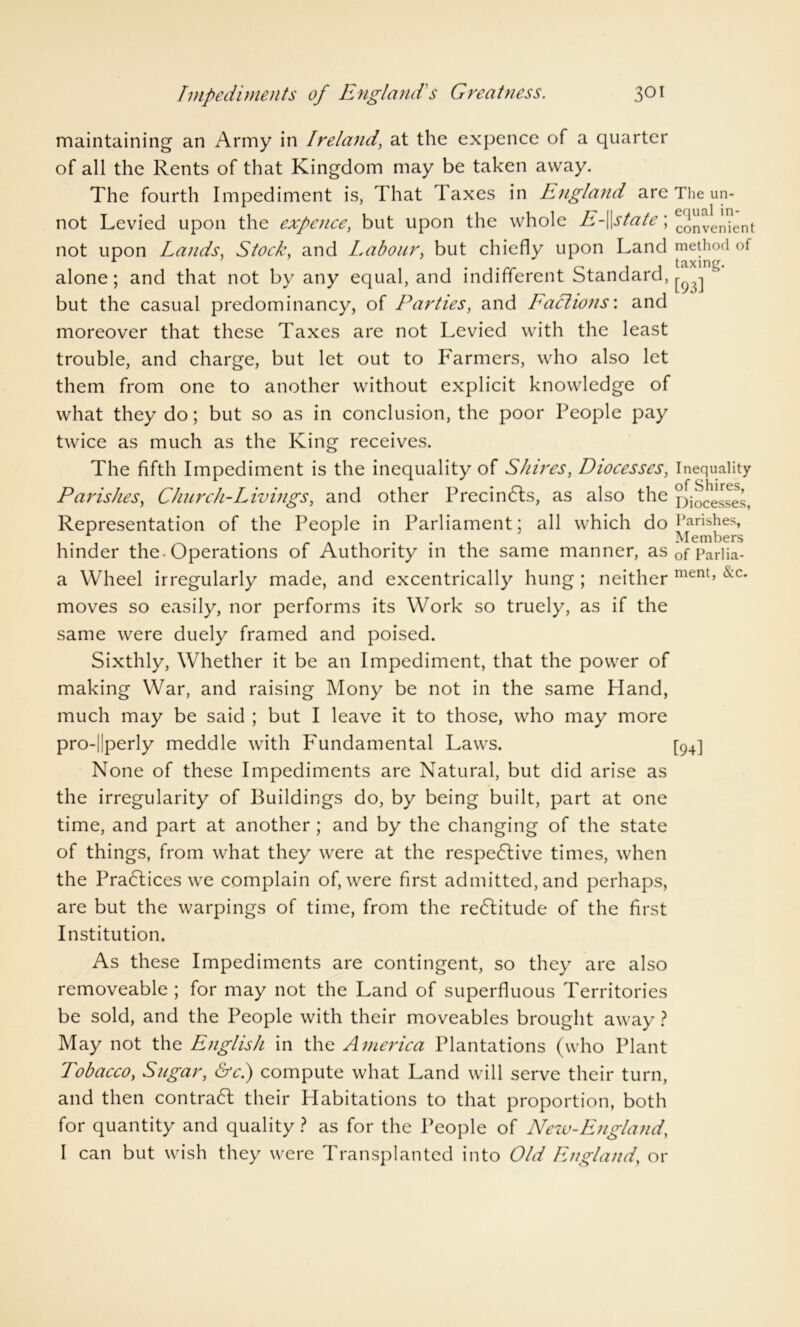 maintaining an Army in Ireland, at the expence of a quarter of all the Rents of that Kingdom may be taken away. The fourth Impediment is, That taxes in England are The un- not Levied upon the expence, but upon the whole E-\\state; convenient not upon Lands. Stock, and Labour, but chiefly upon Land method of , 1 , . 1 .rrC'\\ taxing. alone; and that not by any equal, and indifferent standard, j. ^ L but the casual predominancy, of Parties, and Factions: and moreover that these Taxes are not Levied with the least trouble, and charge, but let out to Farmers, who also let them from one to another without explicit knowledge of what they do; but so as in conclusion, the poor People pay twice as much as the King receives. The fifth Impediment is the inequality of Shires, Diocesses, Inequality Parishes, Church-Livings, and other Precindls, as also the Diocesses, Representation of the People in Parliament; all which do Parishes, 1 L Members hinder the-Operations of Authority in the same manner, as0fpariia. a Wheel irregularly made, and excentrically hung ; neither ment’ &c* moves so easily, nor performs its Work so truely, as if the same were duely framed and poised. Sixthly, Whether it be an Impediment, that the power of making War, and raising Mony be not in the same Hand, much may be said ; but I leave it to those, who may more pro-||perly meddle with Fundamental Laws. [94] None of these Impediments are Natural, but did arise as the irregularity of Buildings do, by being built, part at one time, and part at another ; and by the changing of the state of things, from what they were at the respedtive times, when the Practices we complain of, were first admitted, and perhaps, are but the warpings of time, from the redlitude of the first Institution. As these Impediments are contingent, so they are also removeable; for may not the Land of superfluous Territories be sold, and the People with their moveables brought away ? May not the English in the America Plantations (who Plant Tobacco, Sugar, &c.) compute what Land will serve their turn, and then contract their Habitations to that proportion, both for quantity and quality ? as for the People of New-England, I can but wish they were Transplanted into Old England, or