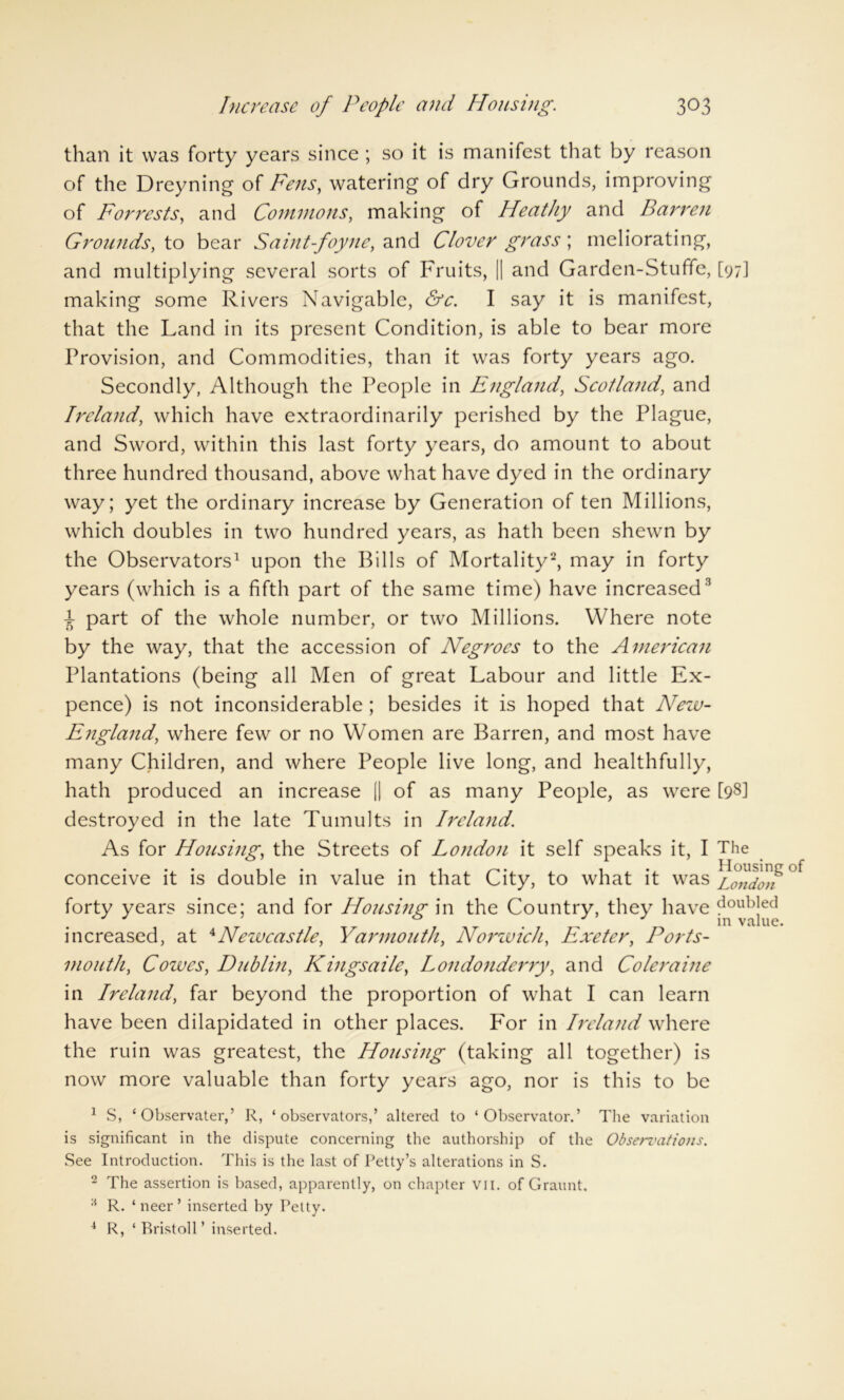 than it was forty years since ; so it is manifest that by reason of the Dreyning of Fens, watering of dry Grounds, improving of Forrests, and Commons, making of Heathy and Barren Grounds, to bear Saint-foyne, and Clover grass ; meliorating, and multiplying several sorts of Fruits, || and Garden-Stuffe, [97] making some Rivers Navigable, &c. I say it is manifest, that the Land in its present Condition, is able to bear more Provision, and Commodities, than it was forty years ago. Secondly, Although the People in England, Scotland, and Ireland, which have extraordinarily perished by the Plague, and Sword, within this last forty years, do amount to about three hundred thousand, above what have dyed in the ordinary way; yet the ordinary increase by Generation of ten Millions, which doubles in two hundred years, as hath been shewn by the Observators1 upon the Bills of Mortality2, may in forty years (which is a fifth part of the same time) have increased3 i part of the whole number, or two Millions. Where note by the way, that the accession of Negroes to the American Plantations (being all Men of great Labour and little Ex- pence) is not inconsiderable ; besides it is hoped that New- England, where few or no Women are Barren, and most have many Children, and where People live long, and healthfully, hath produced an increase || of as many People, as were [98] destroyed in the late Tumults in Ireland. As for Housing, the Streets of London it self speaks it, I The conceive it is double in value in that City, to what it was forty years since; and for Housing in the Country, they have doubled in value. increased, at 4Newcastle, Yarmouth, Norwich, Exeter, Ports- mouth, Cowes, Dublin, Kingsaile, Londonderry, and Coleraine in Ireland, far beyond the proportion of what I can learn have been dilapidated in other places. For in Ireland where the ruin was greatest, the Housing (taking all together) is now more valuable than forty years ago, nor is this to be 1 S, ‘ Observater,’ R, ‘observators,’ altered to ‘ Observator.’ The variation is significant in the dispute concerning the authorship of the Observations. See Introduction. This is the last of Petty’s alterations in S. 2 The assertion is based, apparently, on chapter VII. of Graunt. R. ‘ neer ’ inserted by Petty. 4 R, ‘ Bristoll ’ inserted.