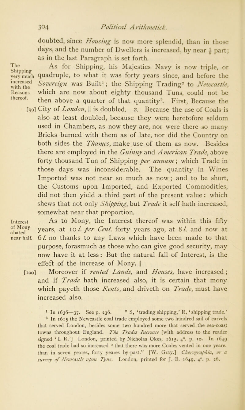 The Shipping very much increased with the Reasons thereof. [99] Interest of Mony abated near half. [100] doubted, since Housing is now more splendid, than in those days, and the number of Dwellers is increased, by near \ part; as in the last Paragraph is set forth. As for Shipping, his Majesties Navy is now triple, or quadruple, to what it was forty years since, and before the Sovereign was Built1; the Shipping Trading2 to Newcastle, which are now about eighty thousand Tuns, could not be then above a quarter of that quantity3. First, Because the City of London, || is doubled. 2. Because the use of Coals is also at least doubled, because they were heretofore seldom used in Chambers, as now they are, nor were there so many Bricks burned with them as of late, nor did the Country on both sides the Thames, make use of them as now. Besides there are employed in the Guinny and Atnerican Trade, above forty thousand Tun of Shipping per annum ; which Trade in those days was inconsiderable. The quantity in Wines Imported was not near so much as now ; and to be short, the Customs upon Imported, and Exported Commodities, did not then yield a third part of the present value : which shews that not only Shipping; but Trade it self hath increased, somewhat near that proportion. As to Mony, the Interest thereof was within this fifty years, at 10/. per Cent, forty years ago, at SI. and now at 61. no thanks to any Laws which have been made to that purpose, forasmuch as those who can give good security, may now have it at less : But the natural fall of Interest, is the effect of the increase of Mony. || Moreover if rented Lands, and Houses, have increased ; and if Trade hath increased also, it is certain that mony which payeth those Rents, and driveth on Trade, must have increased also. 1 In 1636—37. Seep. 236. 2 S, ‘ trading shipping,’R, ‘ shipping trade.’ 3 In 1615 the Newcastle coal trade employed some two hundred sail of carvels that served London, besides some two hundred more that served the sea-coast towns throughout England. The Trades Increase [with address to the reader signed ‘ I. R.’] London, printed by Nicholas Okes, 1615, 40. p. 10. In 1649 the coal trade had so increased “ that there was more Coales vented in one yeare. than in seven yeares, forty yeares by-past.” [W. Gray.] Chorographia, or a survey of Newcastle upon Tyne. London, printed for J. B. 1649, 40. p. 26.