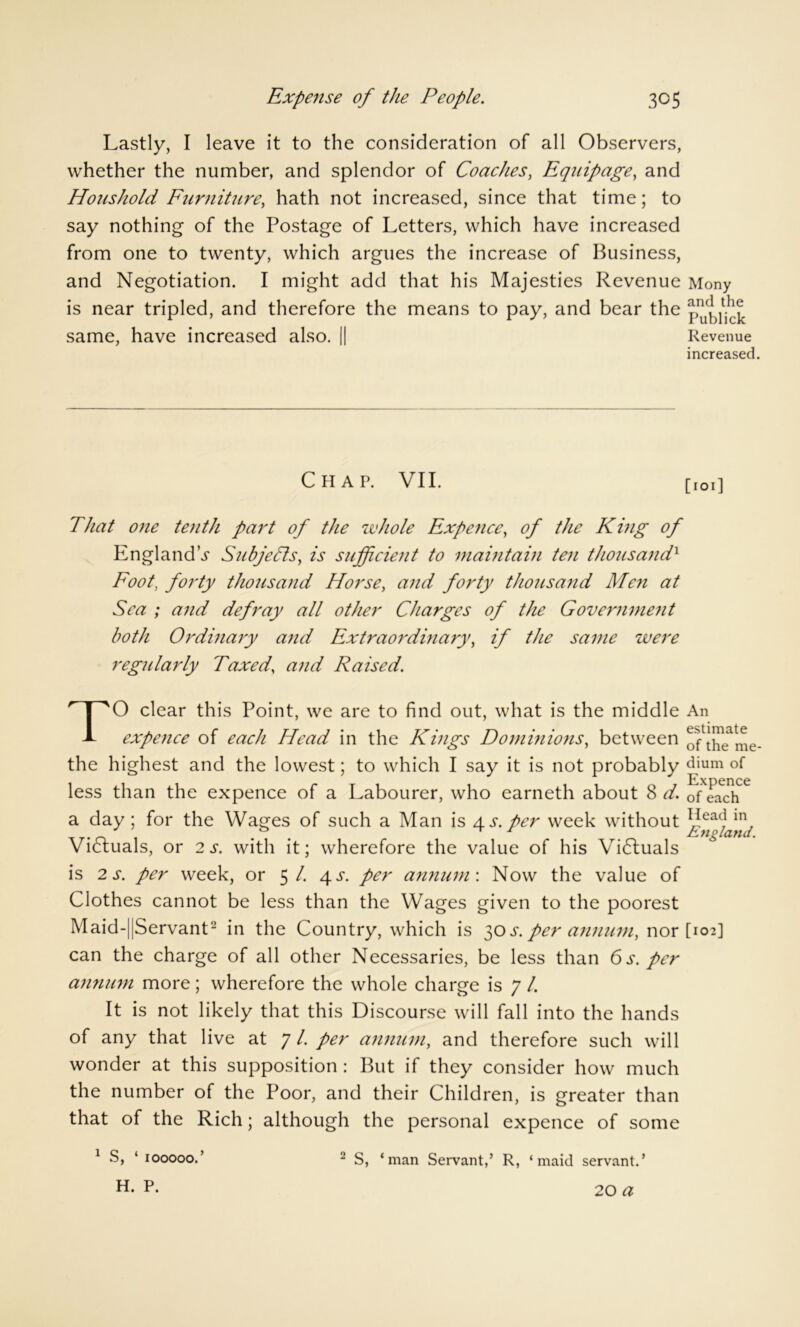 Lastly, I leave it to the consideration of all Observers, whether the number, and splendor of Coaches, Equipage, and Houshold Furniture, hath not increased, since that time; to say nothing of the Postage of Letters, which have increased from one to twenty, which argues the increase of Business, and Negotiation. I might add that his Majesties Revenue Mony is near tripled, and therefore the means to pay, and bear the same, have increased also. || Revenue increased Chap. VII. [IOi] That one tenth part of the whole Expence, of the Kmg of England's Subjects, is sufficient to maintain ten tho7isandx Foot, forty thousand Horse, and forty thousand Men at Sea ; and defray all other Charges of the Government both Ordinary and Extraordinary, if the same were regularly Taxed, and Raised. T 0 clear this Point, we are to find out, what is the middle An expence of each Head in the Kings Dominions, between ^l|peate me the highest and the lowest; to which I say it is not probably djum ExDence less than the expence of a Labourer, who earneth about 8 d. ofeach a day; for the Wages of such a Man is as. per week without l?ea(Jin, . . . England. Victuals, or 2 s. with it; wherefore the value of his Vidluals is 2 s. per week, or 5/. 4^. per annum: Now the value of Clothes cannot be less than the Wages given to the poorest Maid-||Servant- in the Country, which is 30 per annum, nor [102] can the charge of all other Necessaries, be less than 6 s. per annum more; wherefore the whole charge is 7 /. It is not likely that this Discourse will fall into the hands of any that live at 7 /. per annum, and therefore such will wonder at this supposition : But if they consider how much the number of the Poor, and their Children, is greater than that of the Rich; although the personal expence of some 1 S, ‘ IOOOOO.’ H. P. 2 S, ‘man Servant,’ R, ‘maid servant.’ 20 a