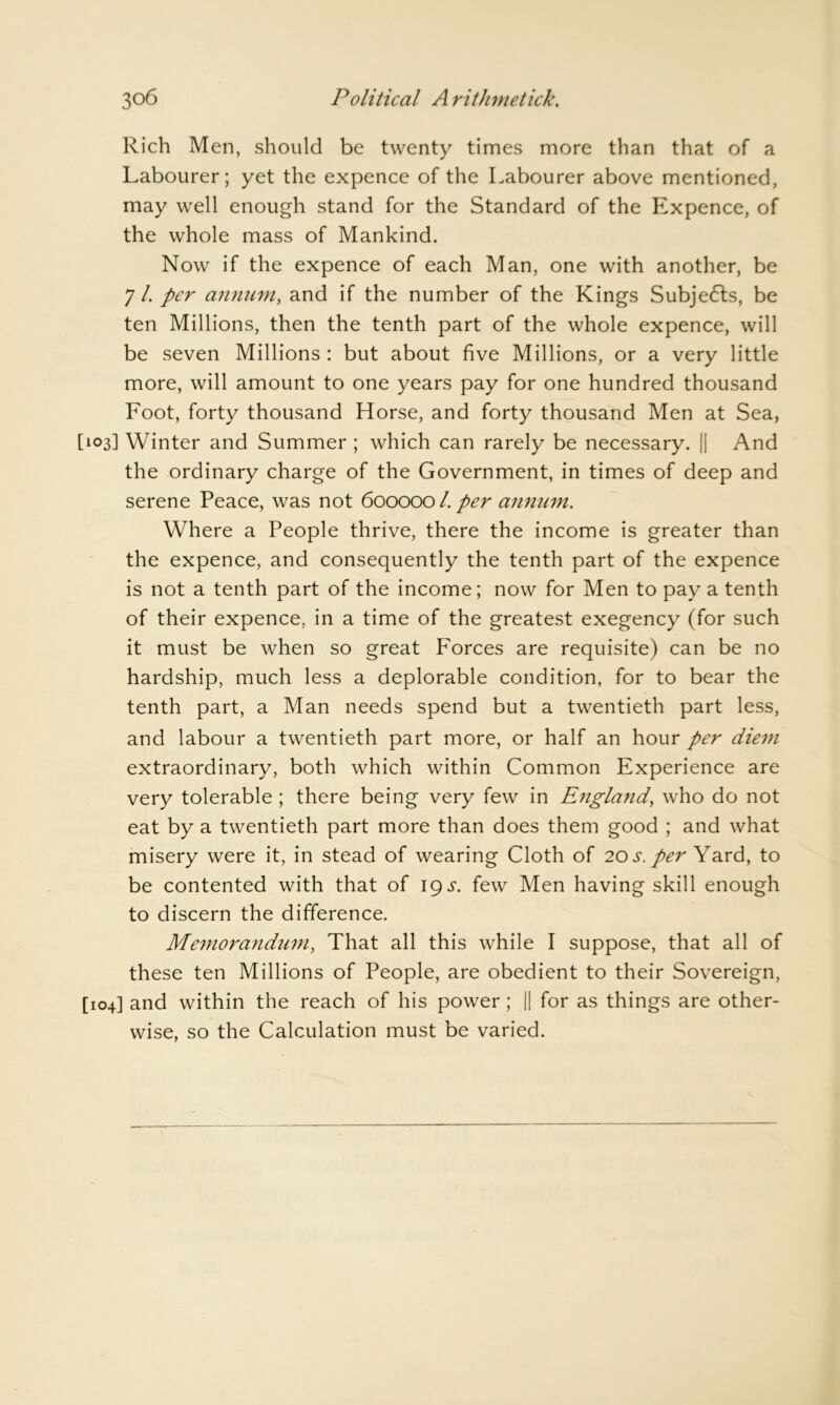 Rich Men, should be twenty times more than that of a Labourer; yet the expence of the Labourer above mentioned, may well enough stand for the Standard of the Expence, of the whole mass of Mankind. Now if the expence of each Man, one with another, be 7 /. per annum, and if the number of the Kings Subjects, be ten Millions, then the tenth part of the whole expence, will be seven Millions : but about five Millions, or a very little more, will amount to one years pay for one hundred thousand Foot, forty thousand Horse, and forty thousand Men at Sea, [103] Winter and Summer ; which can rarely be necessary. || And the ordinary charge of the Government, in times of deep and serene Peace, was not 600000 l. per annum. Where a People thrive, there the income is greater than the expence, and consequently the tenth part of the expence is not a tenth part of the income; now for Men to pay a tenth of their expence, in a time of the greatest exegency (for such it must be when so great Forces are requisite) can be no hardship, much less a deplorable condition, for to bear the tenth part, a Man needs spend but a twentieth part less, and labour a twentieth part more, or half an hour per diem extraordinary, both which within Common Experience are very tolerable ; there being very few in England, who do not eat by a twentieth part more than does them good ; and what misery were it, in stead of wearing Cloth of 20 s. per Yard, to be contented with that of igs. few Men having skill enough to discern the difference. Memorandum, That all this while I suppose, that all of these ten Millions of People, are obedient to their Sovereign, [104] and within the reach of his power; || for as things are other- wise, so the Calculation must be varied.
