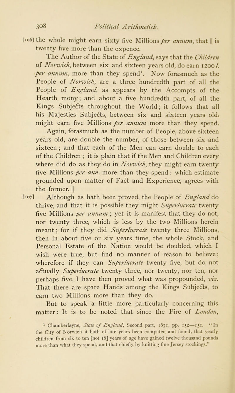 [106] the whole might earn sixty five Millions per annum, that || is twenty five more than the expence. The Author of the State of England, says that the Children of Norwich, between six and sixteen years old, do earn 12001. per annum, more than they spend1. Now forasmuch as the People of Norwich, are a three hundredth part of all the People of England, as appears by the Accompts of the Hearth mony; and about a five hundredth part, of all the Kings Subjects throughout the World; it follows that all his Majesties Subje<5ls, between six and sixteen years old, might earn five Millions per annum more than they spend. Again, forasmuch as the number of People, above sixteen years old, are double the number, of those between six and sixteen ; and that each of the Men can earn double to each of the Children ; it is plain that if the Men and Children every where did do as they do in Norwich, they might earn twenty five Millions per ann. more than they spend : which estimate grounded upon matter of Fa6t and Experience, agrees with the former. || [k>7] Although as hath been proved, the People of England do thrive, and that it is possible they might Superlucrate twenty five Millions per annum ; yet it is manifest that they do not, nor twenty three, which is less by the two Millions herein meant; for if they did Superlucrate twenty three Millions, then in about five or six years time, the whole Stock, and Personal Estate of the Nation would be doubled, which I wish were true, but find no manner of reason to believe; wherefore if they can Superlucrate twenty five, but do not a6tually Superlucrate twenty three, nor twenty, nor ten, nor perhaps five, I have then proved what was propounded, viz. That there are spare Hands among the Kings Subjects, to earn two Millions more than they do. But to speak a little more particularly concerning this matter: It is to be noted that since the Fire of London, 1 Chamberlayne, State of England, Second part, 1671, pp. 150—151. “In the City of Norwich it hath of late years been computed and found, that yearly children from six to ten [not 16] years of age have gained twelve thousand pounds more than what they spend, and that chiefly by knitting fine Jersey stockings.”